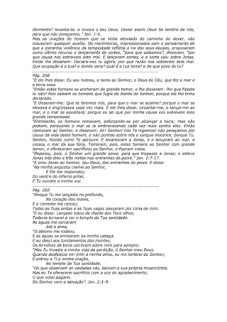 dormente? levanta-te, e invoca o teu Deus; talvez assim Deus Se lembre de nós,
para que não pereçamos.” Jon. 1:6.
Mas as orações do homem que se tinha desviado do caminho do dever, não
trouxeram qualquer auxílio. Os marinheiros, impressionados com o pensamento de
que a estranha violência da tempestade refletia a ira dos seus deuses, propuseram
como último recurso o lançamento de sortes, “para que saibamos”, disseram, “por
que causa nos sobreveio este mal. E lançaram sortes, e a sorte caiu sobre Jonas.
Então lhe disseram: Declara-nos tu agora, por que razão nos sobreveio este mal.
Que ocupação é a tua? e donde vens? qual é a tua terra? e de que povo és tu?
............................................................................................
Pág. 268
“E ele lhes disse: Eu sou hebreu, e temo ao Senhor, o Deus do Céu, que fez o mar e
a terra seca.
“Então estes homens se encheram de grande temor, e lhe disseram: Por que fizeste
tu isto? Pois sabiam os homens que fugia de diante do Senhor, porque ele lho tinha
declarado.
“E disseram-lhe: Que te faremos nós, para que o mar se acalme? porque o mar se
elevava e engrossava cada vez mais. E ele lhes disse: Levantai-me, e lançai-me ao
mar, e o mar se aquietará; porque eu sei que por minha causa vos sobreveio esta
grande tempestade.
“Entretanto, os homens remavam, esforçando-se por alcançar a terra; mas não
podiam, porquanto o mar se ia embravecendo cada vez mais contra eles. Então
clamaram ao Senhor, e disseram: Ah! Senhor! nós Te rogamos! não pereçamos por
causa da vida deste homem, e não ponhas sobre nós o sangue inocente; porque Tu,
Senhor, fizeste como Te aprouve. E levantaram a Jonas, e o lançaram ao mar, e
cessou o mar da sua fúria. Temeram, pois, estes homens ao Senhor com grande
temor; e ofereceram sacrifícios ao Senhor, e fizeram votos.
“Deparou, pois, o Senhor um grande peixe, para que tragasse a Jonas; e esteve
Jonas três dias e três noites nas entranhas do peixe.” Jon. 1:7-17.
“E orou Jonas ao Senhor, seu Deus, das entranhas do peixe. E disse:
“Na minha angústia clamei ao Senhor,
          E Ele me respondeu;
Do ventre do inferno gritei,
E Tu ouviste a minha voz.
............................................................................................
Pág. 269
“Porque Tu me lançaste no profundo,
          No coração dos mares,
E a corrente me cercou;
Todas as Tuas ondas e as Tuas vagas passaram por cima de mim.
“E eu disse: Lançado estou de diante dos Teus olhos;
Todavia tornarei a ver o templo da Tua santidade.
As águas me cercaram
          Até à alma,
“O abismo me rodeou,
E as águas se enrolaram na minha cabeça.
E eu desci aos fundamentos dos montes;
Os ferrolhos da terra correram sobre mim para sempre;
“Mas Tu livraste a minha vida da perdição, ó Senhor meu Deus.
Quando desfalecia em mim a minha alma, eu me lembrei do Senhor;
E entrou a Ti a minha oração,
          No templo da Tua santidade.
“Os que observam as vaidades vãs, deixam a sua própria misericórdia.
Mas eu Te oferecerei sacrifício com a voz do agradecimento;
O que votei pagarei.
Do Senhor vem a salvação”. Jon. 2:1-9.
 