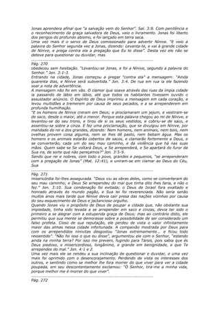 Jonas aprendera afinal que “a salvação vem do Senhor”. Sal. 3:8. Com penitência e
o reconhecimento da graça salvadora de Deus, veio o livramento. Jonas foi liberto
dos perigos do profundo abismo, e foi lançado em terra seca.
Uma vez mais é o servo de Deus comissionado para advertir Nínive. “E veio a
palavra do Senhor segunda vez a Jonas, dizendo: Levanta-te, e vai à grande cidade
de Nínive, e prega contra ela a pregação que Eu te disse”. Desta vez ele não se
deteve para questionar ou duvidar, mas
............................................................................................
Pág. 270
obedeceu sem hesitação. “Levantou-se Jonas, e foi a Nínive, segundo a palavra do
Senhor.” Jon. 3:1-3.
Entrando na cidade, Jonas começou a pregar “contra ela” a mensagem: “Ainda
quarenta dias, e Nínive será subvertida.” Jon. 3:4. De rua em rua ia ele fazendo
soar a nota de advertência.
A mensagem não foi em vão. O clamor que soava através das ruas da ímpia cidade
ia passando de lábio em lábio, até que todos os habitantes tivessem ouvido o
assustador anúncio. O Espírito de Deus imprimiu a mensagem em cada coração, e
levou multidões a tremerem por causa de seus pecados, e a se arrependerem em
profunda humilhação.
“E os homens de Nínive creram em Deus; e proclamaram um jejum, e vestiram-se
de saco, desde o maior, até o menor. Porque esta palavra chegou ao rei de Nínive, e
levantou-se do seu trono, e tirou de si os seus vestidos, e cobriu-se de saco, e
assentou-se sobre a cinza. E fez uma proclamação, que se divulgou em Nínive, por
mandado do rei e dos grandes, dizendo: Nem homens, nem animais, nem bois, nem
ovelhas provem coisa alguma, nem se lhes dê pasto, nem bebam água. Mas os
homens e os animais estarão cobertos de sacos, e clamarão fortemente a Deus, e
se converterão, cada um do seu mau caminho, e da violência que há nas suas
mãos. Quem sabe se Se voltará Deus, e Se arrependerá, e Se apartará do furor da
Sua ira, de sorte que não pereçamos?” Jon. 3:5-9.
Sendo que rei e nobres, com todo o povo, grandes e pequenos, “se arrependeram
com a pregação de Jonas” (Mat. 12:41), e uniram-se em clamar ao Deus do Céu,
Sua
............................................................................................
Pág. 271
misericórdia foi-lhes assegurada. “Deus viu as obras deles, como se converteram do
seu mau caminho; e Deus Se arrependeu do mal que tinha dito lhes faria, e não o
fez.” Jon. 3:10. Sua condenação foi evitada; o Deus de Israel fora exaltado e
honrado através do mundo pagão, e Sua lei foi reverenciada. Não seria senão
muitos anos mais tarde que Nínive devia cair presa das nações vizinhas por causa
do seu esquecimento de Deus e jactancioso orgulho.
Quando Jonas viu o propósito de Deus de poupar a cidade que, não obstante sua
impiedade, tinha sido levada a se arrepender em saco e cinzas, devia ter sido o
primeiro a se alegrar com a estupenda graça de Deus; mas ao contrário disto, ele
permitiu que sua mente se demorasse sobre a possibilidade de ser considerado um
falso profeta. Cioso de sua reputação, ele perdeu de vista o valor infinitamente
maior das almas nessa cidade infortunada. A compaixão mostrada por Deus para
com os arrependidos ninivitas desgostou “Jonas extremamente... e ficou todo
ressentido”. “Não foi isso o que eu disse”, argumentou ele com o Senhor, “estando
ainda na minha terra? Por isso me preveni, fugindo para Társis, pois sabia que és
Deus piedoso, e misericordioso, longânimo, e grande em benignidade, e que Te
arrependes do mal.” Jon. 4:1 e 2.
Uma vez mais ele se rendeu a sua inclinação de questionar e duvidar, e uma vez
mais foi oprimido com o desencorajamento. Perdendo de vista os interesses dos
outros, e sentindo como se melhor lhe fora morrer do que viver para ver a cidade
poupada, em seu descontentamento exclamou: “Ó Senhor, tira-me a minha vida,
porque melhor me é morrer do que viver”.
............................................................................................
Pág. 272
 