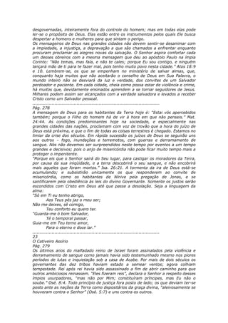 desgovernadas, inteiramente fora do controle do homem; mas em todas elas pode
ler-se o propósito de Deus. Elas estão entre os instrumentos pelos quais Ele busca
despertar a homens e mulheres para que sintam o perigo.
Os mensageiros de Deus nas grandes cidades não devem sentir-se desanimar com
a impiedade, a injustiça, a depravação a que são chamados a enfrentar enquanto
procuram proclamar as alegres novas da salvação. O Senhor aspira confortar cada
um desses obreiros com a mesma mensagem que deu ao apóstolo Paulo na ímpia
Corinto: “Não temas, mas fala, e não te cales; porque Eu sou contigo, e ninguém
lançará mão de ti para te fazer mal, pois tenho muito povo nesta cidade.” Atos 18:9
e 10. Lembrem-se, os que se empenham no ministério de salvar almas, que,
conquanto haja muitos que não aceitarão o conselho de Deus em Sua Palavra, o
mundo inteiro não se desviará da luz e verdade, dos convites de um Salvador
perdoador e paciente. Em cada cidade, cheia como possa estar de violência e crime,
há muitos que, devidamente ensinados aprendem a se tornar seguidores de Jesus.
Milhares podem assim ser alcançados com a verdade salvadora e levados a receber
Cristo como um Salvador pessoal.
............................................................................................
Pág. 278
A mensagem de Deus para os habitantes da Terra hoje é: “Estai vós apercebidos
também; porque o Filho do homem há de vir à hora em que não penseis.” Mat.
24:44. As condições predominantes hoje na sociedade, e especialmente nas
grandes cidades das nações, proclamam com voz de trovão que a hora do juízo de
Deus está próxima, e que o fim de todas as coisas terrestres é chegado. Estamos no
limiar da crise dos séculos. Em rápida sucessão os juízos de Deus se seguirão uns
aos outros – fogo, inundações e terremotos, com guerras e derramamento de
sangue. Nós não devemos ser surpreendidos neste tempo por eventos a um tempo
grandes e decisivos; pois o anjo de misericórdia não pode ficar muito tempo mais a
proteger o impenitente.
“Porque eis que o Senhor sairá do Seu lugar, para castigar os moradores da Terra,
por causa da sua iniqüidade, e a terra descobrirá o seu sangue, e não encobrirá
mais aqueles que foram mortos.” Isa. 26:21. A tormenta da ira de Deus está-se
acumulando; e subsistirão unicamente os que responderem ao convite de
misericórdia, como os habitantes de Nínive pela pregação de Jonas, e se
santificarem pela obediência às leis do divino Governante. Somente os justos serão
escondidos com Cristo em Deus até que passe a desolação. Seja a linguagem da
alma:
“Só em Ti eu tenho abrigo,
          Aos Teus pés jaz o meu ser;
Não me deixes, sê comigo,
          Teu conforto eu quero ter.
“Guarda-me ó bom Salvador,
          Té o temporal passar,
Guia-me em Teu terno amor,
          Para o eterno e doce lar.”
............................................................................................
23
O Cativeiro Assírio
Pág. 279
Os últimos anos do malfadado reino de Israel foram assinalados pela violência e
derramamento de sangue como jamais havia sido testemunhado mesmo nos piores
períodos de lutas e inquietação sob a casa de Acabe. Por mais de dois séculos os
governantes das dez tribos haviam estado a semear ventos; agora colhiam
tempestade. Rei após rei havia sido assassinado a fim de abrir caminho para que
outros ambiciosos reinassem. “Eles fizeram reis”, declara o Senhor a respeito desses
ímpios usurpadores, “mas não por Mim; constituíram príncipes, mas Eu não o
soube.” Osé. 8:4. Todo princípio de justiça fora posto de lado; os que deviam ter-se
posto ante as nações da Terra como depositários da graça divina, “aleivosamente se
houveram contra o Senhor” (Osé. 5:7) e uns contra os outros.
 