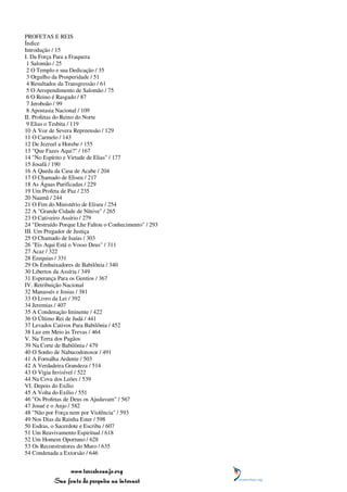 PROFETAS E REIS
Índice
Introdução / 15
I. Da Força Para a Fraqueza
 1 Salomão / 25
 2 O Templo e sua Dedicação / 35
 3 Orgulho da Prosperidade / 51
 4 Resultados da Transgressão / 61
 5 O Arrependimento de Salomão / 75
 6 O Reino é Rasgado / 87
 7 Jeroboão / 99
 8 Apostasia Nacional / 109
II. Profetas do Reino do Norte
 9 Elias o Tesbita / 119
10 A Voz de Severa Repreensão / 129
11 O Carmelo / 143
12 De Jezreel a Horebe / 155
13 "Que Fazes Aqui?" / 167
14 "No Espírito e Virtude de Elias" / 177
15 Josafá / 190
16 A Queda da Casa de Acabe / 204
17 O Chamado de Eliseu / 217
18 As Águas Purificadas / 229
19 Um Profeta de Paz / 235
20 Naamã / 244
21 O Fim do Ministério de Eliseu / 254
22 A "Grande Cidade de Nínive" / 265
23 O Cativeiro Assírio / 279
24 "Destruído Porque Lhe Faltou o Conhecimento" / 293
III. Um Pregador de Justiça
25 O Chamado de Isaías / 303
26 "Eis Aqui Está o Vosso Deus" / 311
27 Acaz / 322
28 Ezequias / 331
29 Os Embaixadores de Babilônia / 340
30 Libertos da Assíria / 349
31 Esperança Para os Gentios / 367
IV. Retribuição Nacional
32 Manassés e Josias / 381
33 O Livro da Lei / 392
34 Jeremias / 407
35 A Condenação Iminente / 422
36 O Último Rei de Judá / 441
37 Levados Cativos Para Babilônia / 452
38 Luz em Meio às Trevas / 464
V. Na Terra dos Pagãos
39 Na Corte de Babilônia / 479
40 O Sonho de Nabucodonosor / 491
41 A Fornalha Ardente / 503
42 A Verdadeira Grandeza / 514
43 O Vigia Invisível / 522
44 Na Cova dos Leões / 539
VI. Depois do Exílio
45 A Volta do Exílio / 551
46 "Os Profetas de Deus os Ajudavam" / 567
47 Josué e o Anjo / 582
48 "Não por Força nem por Violência" / 593
49 Nos Dias da Rainha Ester / 598
50 Esdras, o Sacerdote e Escriba / 607
51 Um Reavivamento Espiritual / 618
52 Um Homem Oportuno / 628
53 Os Reconstrutores do Muro / 635
54 Condenada a Extorsão / 646


                www.terceiroanjo.org
           Sua fonte de pesquisa na internet
 