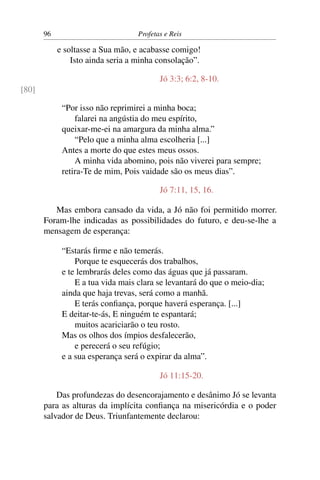 96                          Profetas e Reis

            e soltasse a Sua mão, e acabasse comigo!
                Isto ainda seria a minha consolação”.

                                          Jó 3:3; 6:2, 8-10.
[80]

             “Por isso não reprimirei a minha boca;
                 falarei na angústia do meu espírito,
             queixar-me-ei na amargura da minha alma.”
                 “Pelo que a minha alma escolheria [...]
             Antes a morte do que estes meus ossos.
                 A minha vida abomino, pois não viverei para sempre;
             retira-Te de mim, Pois vaidade são os meus dias”.

                                          Jó 7:11, 15, 16.

          Mas embora cansado da vida, a Jó não foi permitido morrer.
       Foram-lhe indicadas as possibilidades do futuro, e deu-se-lhe a
       mensagem de esperança:

             “Estarás ﬁrme e não temerás.
                 Porque te esquecerás dos trabalhos,
             e te lembrarás deles como das águas que já passaram.
                 E a tua vida mais clara se levantará do que o meio-dia;
             ainda que haja trevas, será como a manhã.
                 E terás conﬁança, porque haverá esperança. [...]
             E deitar-te-ás, E ninguém te espantará;
                 muitos acariciarão o teu rosto.
             Mas os olhos dos ímpios desfalecerão,
                 e perecerá o seu refúgio;
             e a sua esperança será o expirar da alma”.

                                          Jó 11:15-20.

           Das profundezas do desencorajamento e desânimo Jó se levanta
       para as alturas da implícita conﬁança na misericórdia e o poder
       salvador de Deus. Triunfantemente declarou:
 