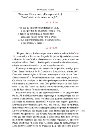 De Jezreel a Horebe                  97

    “Ainda que Ele me mate, nEle esperarei; [...]
       Também isto será a minha salvação”.

                                Jó 13:15, 16.

    “Por que eu sei que o meu Redentor vive,
       e que por ﬁm Se levantará sobre a Terra.
    E depois de consumida a minha pele,
       ainda em minha carne verei a Deus.
    Vê-Lo-ei por mim mesmo, e os meus olhos,
       e não outros, O verão”.

                                Jó 19:25-27.

    “Depois disto o Senhor respondeu a Jó dum redemoinho” (Jó
38:1), e revelou a Seu servo a força do Seu poder. Quando Jó teve um
vislumbre de seu Criador, abominou-se a si mesmo, e se arrependeu
no pó e na cinza. Então o Senhor pôde abençoá-lo abundantemente,
e fazer os seus últimos dias os melhores de sua vida.
    Esperança e coragem são essenciais ao perfeito serviço para
Deus. Esses são frutos da fé. O desânimo é pecaminoso e irrazoável.
Deus está em condições e disposto a outorgar a Seus servos “mais
abundantemente” a força de que necessitam para a tentação e prova.
Os planos dos inimigos de Sua obra podem parecer bem assentados
e ﬁrmemente estabelecidos; mas Deus pode subverter os mais fortes
deles. E isto Ele faz em seu devido tempo e maneira, quando vê que
a fé de Seus servos foi suﬁcientemente testada.
    Para o desalentado há um seguro remédio — fé, oração e tra-
balho. Fé e atividade proverão segurança e satisfação que hão de
aumentar dia após dia. Estais tentados a dar guarida a sentimentos de
ansiedade ou obstinado desânimo? Nos dias mais negros, quando as
aparências parecem mais agressivas, não temais. Tende fé em Deus.
Ele conhece vossas necessidades; possui todo o poder. Seu inﬁnito
amor e compaixão são incansáveis. Não temais que Ele deixe de [81]
cumprir Sua promessa. Ele é eterna verdade. Jamais mudará o con-
certo que fez com os que O amam. E concederá a Seus ﬁéis servos a
medida de eﬁciência que suas necessidades requerem. O apóstolo
Paulo testiﬁcou: “E disse-me: A Minha graça te basta, porque o
Meu poder se aperfeiçoa na fraqueza. [...] Pelo que sinto prazer
 