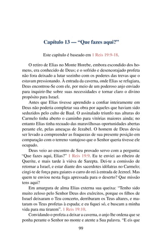 Capítulo 13 — “Que fazes aqui?”

            Este capítulo é baseado em 1 Reis 19:9-18.

    O retiro de Elias no Monte Horebe, embora escondido dos ho-
mens, era conhecido de Deus; e o sofrido e desencorajado profeta
não fora deixado a lutar sozinho com os poderes das trevas que o
estavam pressionando. À entrada da caverna, onde Elias se refugiara,
Deus encontrou-Se com ele, por meio de um poderoso anjo enviado
para inquirir-lhe sobre suas necessidades e tornar claro o divino
propósito para Israel.
    Antes que Elias tivesse aprendido a conﬁar inteiramente em
Deus não poderia completar sua obra por aqueles que haviam sido
seduzidos pelo culto de Baal. O assinalado triunfo nas alturas do
Carmelo tinha aberto o caminho para vitórias maiores ainda; no
entanto Elias tinha recuado das maravilhosas oportunidades abertas
perante ele, pelas ameaças de Jezabel. O homem de Deus devia
ser levado a compreender as fraquezas de sua presente posição em
comparação com o terreno vantajoso que o Senhor queria tivesse ele
ocupado.
    Deus veio ao encontro de Seu provado servo com a pergunta:
“Que fazes aqui, Elias?” 1 Reis 19:9. Eu te enviei ao ribeiro de
Querite, e mais tarde à viúva de Sarepta. Dei-te a comissão de
retornar a Israel, e estar diante dos sacerdotes idólatras no Carmelo;
cingi-te de força para guiares o carro do rei à entrada de Jezreel. Mas
quem te enviou nesta fuga apressada para o deserto? Que missão
tens aqui?
    Em amargura de alma Elias externa sua queixa: “Tenho sido
muito zeloso pelo Senhor Deus dos exércitos, porque os ﬁlhos de
Israel deixaram o Teu concerto, derribaram os Teus altares, e ma-
taram os Teus profetas à espada; e eu ﬁquei só, e buscam a minha
vida para ma tirarem”. 1 Reis 19:10.
    Convidando o profeta a deixar a caverna, o anjo lhe ordena que se
ponha perante o Senhor no monte e atente a Sua palavra. “E eis que
                                  99
 