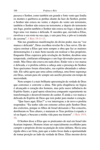 100                         Profetas e Reis

     passava o Senhor, como também um grande e forte vento que fendia
     os montes e quebrava as penhas diante da face do Senhor, porém
     o Senhor não estava no vento; e depois do vento um terremoto,
     também o Senhor não estava no terremoto; e depois do terremoto
     um fogo, porém também o Senhor não estava no fogo; e depois do
     fogo uma voz mansa e delicada. E sucedeu que, ouvindo-a Elias,
     envolveu o seu rosto na sua capa, e saiu para fora, e pôs-se à entrada
[83] da caverna”. 1 Reis 19:11-13.
         Não nas grandiosas manifestações do divino poder, mas na “voz
     mansa e delicada”, Deus escolheu revelar-Se a Seu servo. Ele de-
     sejava ensinar a Elias que nem sempre a obra que faz as maiores
     demonstrações é a mais bem-suceda em realizar o Seu propósito.
     Enquanto Elias esperava pela revelação do Senhor, desabou uma
     tempestade, cintilaram relâmpagos e um fogo devorador passou var-
     rendo. Mas Deus não estava em nada disto. Então veio a voz mansa
     e delicada, e o profeta cobriu a cabeça ante a presença do Senhor.
     Seus queixumes foram silenciados, seu espírito abrandado e subme-
     tido. Ele sabia agora que uma calma conﬁança, uma ﬁrme segurança
     em Deus, seriam para ele sempre um auxílio presente em tempo de
     necessidade.
         Nem sempre é a mais brilhante apresentação da verdade de Deus
     que convence e converte a alma. Não pela eloqüência ou lógica
     é alcançado o coração dos homens, mas pela suave inﬂuência do
     Espírito Santo, a qual opera silenciosa conquanto seguramente na
     transformação e desenvolvimento do caráter. É ainda a voz mansa e
     delicada do Espírito de Deus que tem poder para mudar o coração.
         “Que fazes aqui, Elias?” a voz interrogou; e de novo o profeta
     respondeu: “Eu tenho sido em extremo zeloso pelo Senhor Deus
     dos exércitos, porque os ﬁlhos de Israel deixaram o Teu concerto,
     derribaram os Teus altares, e mataram os Teus profetas à espada; e
     só eu ﬁquei, e buscam a minha vida para ma tirarem”. 1 Reis 19:9,
     10.
         O Senhor disse a Elias que os praticantes do mal em Israel não
     ﬁcariam impunes. Homens iriam ser especialmente escolhidos para
     cumprir o propósito divino na punição do reino idólatra. Havia uma
     rígida obra a ser feita, para que a todos fosse dada a oportunidade
     de tomar posição ao lado da verdade de Deus. Elias mesmo devia
 