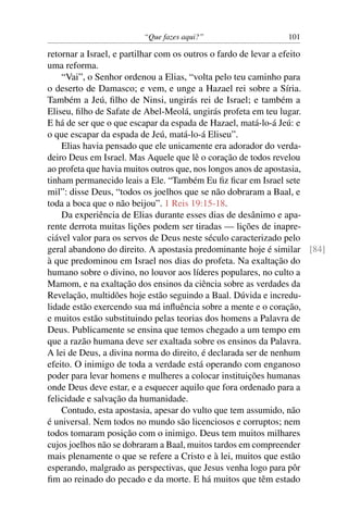 “Que fazes aqui?”                    101

retornar a Israel, e partilhar com os outros o fardo de levar a efeito
uma reforma.
    “Vai”, o Senhor ordenou a Elias, “volta pelo teu caminho para
o deserto de Damasco; e vem, e unge a Hazael rei sobre a Síria.
Também a Jeú, ﬁlho de Ninsi, ungirás rei de Israel; e também a
Eliseu, ﬁlho de Safate de Abel-Meolá, ungirás profeta em teu lugar.
E há de ser que o que escapar da espada de Hazael, matá-lo-á Jeú: e
o que escapar da espada de Jeú, matá-lo-á Eliseu”.
    Elias havia pensado que ele unicamente era adorador do verda-
deiro Deus em Israel. Mas Aquele que lê o coração de todos revelou
ao profeta que havia muitos outros que, nos longos anos de apostasia,
tinham permanecido leais a Ele. “Também Eu ﬁz ﬁcar em Israel sete
mil”: disse Deus, “todos os joelhos que se não dobraram a Baal, e
toda a boca que o não beijou”. 1 Reis 19:15-18.
    Da experiência de Elias durante esses dias de desânimo e apa-
rente derrota muitas lições podem ser tiradas — lições de inapre-
ciável valor para os servos de Deus neste século caracterizado pelo
geral abandono do direito. A apostasia predominante hoje é similar [84]
à que predominou em Israel nos dias do profeta. Na exaltação do
humano sobre o divino, no louvor aos líderes populares, no culto a
Mamom, e na exaltação dos ensinos da ciência sobre as verdades da
Revelação, multidões hoje estão seguindo a Baal. Dúvida e incredu-
lidade estão exercendo sua má inﬂuência sobre a mente e o coração,
e muitos estão substituindo pelas teorias dos homens a Palavra de
Deus. Publicamente se ensina que temos chegado a um tempo em
que a razão humana deve ser exaltada sobre os ensinos da Palavra.
A lei de Deus, a divina norma do direito, é declarada ser de nenhum
efeito. O inimigo de toda a verdade está operando com enganoso
poder para levar homens e mulheres a colocar instituições humanas
onde Deus deve estar, e a esquecer aquilo que fora ordenado para a
felicidade e salvação da humanidade.
    Contudo, esta apostasia, apesar do vulto que tem assumido, não
é universal. Nem todos no mundo são licenciosos e corruptos; nem
todos tomaram posição com o inimigo. Deus tem muitos milhares
cujos joelhos não se dobraram a Baal, muitos tardos em compreender
mais plenamente o que se refere a Cristo e à lei, muitos que estão
esperando, malgrado as perspectivas, que Jesus venha logo para pôr
ﬁm ao reinado do pecado e da morte. E há muitos que têm estado
 