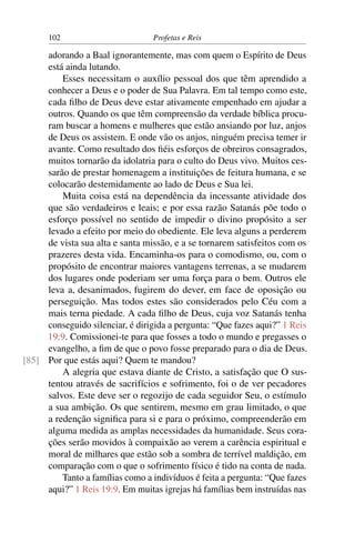102                        Profetas e Reis

     adorando a Baal ignorantemente, mas com quem o Espírito de Deus
     está ainda lutando.
         Esses necessitam o auxílio pessoal dos que têm aprendido a
     conhecer a Deus e o poder de Sua Palavra. Em tal tempo como este,
     cada ﬁlho de Deus deve estar ativamente empenhado em ajudar a
     outros. Quando os que têm compreensão da verdade bíblica procu-
     ram buscar a homens e mulheres que estão ansiando por luz, anjos
     de Deus os assistem. E onde vão os anjos, ninguém precisa temer ir
     avante. Como resultado dos ﬁéis esforços de obreiros consagrados,
     muitos tornarão da idolatria para o culto do Deus vivo. Muitos ces-
     sarão de prestar homenagem a instituições de feitura humana, e se
     colocarão destemidamente ao lado de Deus e Sua lei.
         Muita coisa está na dependência da incessante atividade dos
     que são verdadeiros e leais; e por essa razão Satanás põe todo o
     esforço possível no sentido de impedir o divino propósito a ser
     levado a efeito por meio do obediente. Ele leva alguns a perderem
     de vista sua alta e santa missão, e a se tornarem satisfeitos com os
     prazeres desta vida. Encaminha-os para o comodismo, ou, com o
     propósito de encontrar maiores vantagens terrenas, a se mudarem
     dos lugares onde poderiam ser uma força para o bem. Outros ele
     leva a, desanimados, fugirem do dever, em face de oposição ou
     perseguição. Mas todos estes são considerados pelo Céu com a
     mais terna piedade. A cada ﬁlho de Deus, cuja voz Satanás tenha
     conseguido silenciar, é dirigida a pergunta: “Que fazes aqui?” 1 Reis
     19:9. Comissionei-te para que fosses a todo o mundo e pregasses o
     evangelho, a ﬁm de que o povo fosse preparado para o dia de Deus.
[85] Por que estás aqui? Quem te mandou?
         A alegria que estava diante de Cristo, a satisfação que O sus-
     tentou através de sacrifícios e sofrimento, foi o de ver pecadores
     salvos. Este deve ser o regozijo de cada seguidor Seu, o estímulo
     a sua ambição. Os que sentirem, mesmo em grau limitado, o que
     a redenção signiﬁca para si e para o próximo, compreenderão em
     alguma medida as amplas necessidades da humanidade. Seus cora-
     ções serão movidos à compaixão ao verem a carência espiritual e
     moral de milhares que estão sob a sombra de terrível maldição, em
     comparação com o que o sofrimento físico é tido na conta de nada.
         Tanto a famílias como a indivíduos é feita a pergunta: “Que fazes
     aqui?” 1 Reis 19:9. Em muitas igrejas há famílias bem instruídas nas
 