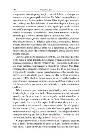 104                        Profetas e Reis

por quarenta anos de peregrinação e incredulidade, perdeu por um
momento seu apego ao poder inﬁnito. Ele falhou justo no limiar da
terra prometida. Assim também foi com Elias. Aquele que mantivera
sua conﬁança em Jeová durante os anos de estiagem e fome; que
permanecera sem temor perante Acabe; aquele que no dia probante
sobre o Carmelo permanecera só perante toda a nação de Israel como
a única testemunha do verdadeiro Deus, num momento de fadiga
permitiu que o temor da morte derrotasse sua fé em Deus.
    E assim é hoje. Quando somos envolvidos pela dúvida, aturdidos
pelas circunstâncias, ou aﬂigidos pela pobreza ou angústia, Satanás
procura abalar nossa conﬁança em Jeová. É então que ele faz desﬁlar
diante de nós nossos erros, e tenta-nos a desconﬁar de Deus, a pôr
em dúvida Seu amor. Ele espera desencorajar a alma e quebrar nossa
ﬁrmeza em Deus.
    Aqueles que, na vanguarda do conﬂito, são impelidos pelo Es-
pírito Santo a fazer um trabalho especial, freqüentemente sentirão
uma reação quando a pressão for removida. O desânimo pode abalar
a fé mais heróica, e enfraquecer a mais ﬁrme vontade. Mas Deus
compreende, e ainda Se compadece e ama. Ele lê os motivos e os
propósitos do coração. Esperar pacientemente, conﬁar quando tudo
parece escuro, eis a lição que os líderes na obra de Deus necessitam
aprender. O Céu não lhes faltará no dia da adversidade. Nada está
aparentemente mais ao desamparo, mas na realidade mais invencí-
vel, do que a alma que sente a sua nulidade, e conﬁa inteiramente
em Deus.
    Não é somente para homens em posição de grande responsabi-
lidade a lição da experiência de Elias em como aprender de novo
a conﬁar em Deus na hora da prova. Aquele que foi a fortaleza de
Elias é forte para sustentar cada um de Seus ﬁlhos em luta, não
importa quão fraco seja. Ele espera lealdade de cada um, e a cada
um concede poder de acordo com a necessidade. Em sua própria
força o homem é fraco; mas no poder de Deus ele pode ser forte
para derrotar o mal e ajudar outros a derrotálo. Satanás jamais obtém
vantagem sobre quem faz de Deus sua defesa. “De mim se dirá:
Deveras no Senhor, há justiça e força”. Isaías 45:24.
    Companheiro cristão, Satanás conhece tuas fraquezas; apega-te,
pois, a Jesus. Permanecendo no amor de Deus, poderás resistir a
cada prova. A justiça de Cristo unicamente pode dar-te poder para
 
