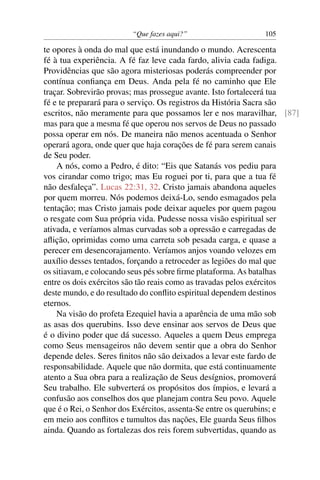 “Que fazes aqui?”                   105

te opores à onda do mal que está inundando o mundo. Acrescenta
fé à tua experiência. A fé faz leve cada fardo, alivia cada fadiga.
Providências que são agora misteriosas poderás compreender por
contínua conﬁança em Deus. Anda pela fé no caminho que Ele
traçar. Sobrevirão provas; mas prossegue avante. Isto fortalecerá tua
fé e te preparará para o serviço. Os registros da História Sacra são
escritos, não meramente para que possamos ler e nos maravilhar, [87]
mas para que a mesma fé que operou nos servos de Deus no passado
possa operar em nós. De maneira não menos acentuada o Senhor
operará agora, onde quer que haja corações de fé para serem canais
de Seu poder.
    A nós, como a Pedro, é dito: “Eis que Satanás vos pediu para
vos cirandar como trigo; mas Eu roguei por ti, para que a tua fé
não desfaleça”. Lucas 22:31, 32. Cristo jamais abandona aqueles
por quem morreu. Nós podemos deixá-Lo, sendo esmagados pela
tentação; mas Cristo jamais pode deixar aqueles por quem pagou
o resgate com Sua própria vida. Pudesse nossa visão espiritual ser
ativada, e veríamos almas curvadas sob a opressão e carregadas de
aﬂição, oprimidas como uma carreta sob pesada carga, e quase a
perecer em desencorajamento. Veríamos anjos voando velozes em
auxílio desses tentados, forçando a retroceder as legiões do mal que
os sitiavam, e colocando seus pés sobre ﬁrme plataforma. As batalhas
entre os dois exércitos são tão reais como as travadas pelos exércitos
deste mundo, e do resultado do conﬂito espiritual dependem destinos
eternos.
    Na visão do profeta Ezequiel havia a aparência de uma mão sob
as asas dos querubins. Isso deve ensinar aos servos de Deus que
é o divino poder que dá sucesso. Aqueles a quem Deus emprega
como Seus mensageiros não devem sentir que a obra do Senhor
depende deles. Seres ﬁnitos não são deixados a levar este fardo de
responsabilidade. Aquele que não dormita, que está continuamente
atento a Sua obra para a realização de Seus desígnios, promoverá
Seu trabalho. Ele subverterá os propósitos dos ímpios, e levará a
confusão aos conselhos dos que planejam contra Seu povo. Aquele
que é o Rei, o Senhor dos Exércitos, assenta-Se entre os querubins; e
em meio aos conﬂitos e tumultos das nações, Ele guarda Seus ﬁlhos
ainda. Quando as fortalezas dos reis forem subvertidas, quando as
 