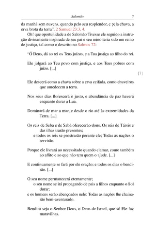 Salomão                              7

da manhã sem nuvens, quando pelo seu resplendor, e pela chuva, a
erva brota da terra”. 2 Samuel 23:3, 4.
    Oh! que oportunidade a de Salomão Tivesse ele seguido a instru-
ção divinamente inspirada de seu pai e seu reino teria sido um reino
de justiça, tal como o descrito no Salmos 72:

   “Ó Deus, dá ao rei os Teus juízos, e a Tua justiça ao ﬁlho do rei.

   Ele julgará ao Teu povo com justiça, e aos Teus pobres com
          juízo. [...]
                                                                        [7]

   Ele descerá como a chuva sobre a erva ceifada, como chuveiros
          que umedecem a terra.

   Nos seus dias ﬂorescerá o justo, e abundância de paz haverá
         enquanto durar a Lua.

   Dominará de mar a mar, e desde o rio até às extremidades da
        Terra. [...]

   Os reis de Seba e de Sabá oferecerão dons. Os reis de Társis e
          das ilhas trarão presentes;
      e todos os reis se prostrarão perante ele; Todas as nações o
          servirão.

   Porque ele livrará ao necessitado quando clamar, como também
          ao aﬂito e ao que não tem quem o ajude. [...]

   E continuamente se fará por ele oração; e todos os dias o bendi-
          rão. [...]

   O seu nome permanecerá eternamente;
       o seu nome se irá propagando de pais a ﬁlhos enquanto o Sol
           durar;
   e os homens serão abençoados nele: Todas as nações lhe chama-
           rão bem-aventurado.

   Bendito seja o Senhor Deus, o Deus de Israel, que só Ele faz
         maravilhas.
 