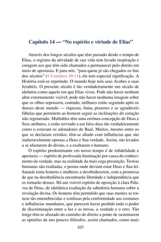 Capítulo 14 — “No espírito e virtude de Elias”

    Através dos longos séculos que têm passado desde o tempo de
Elias, o registro da atividade de sua vida tem levado inspiração e
coragem aos que têm sido chamados a permanecer pelo direito em
meio de apostasia. E para nós, “para quem já são chegados os ﬁns
dos séculos” (1 Coríntios 10:11), ele tem especial signiﬁcação. A
História está-se repetindo. O mundo hoje tem seus Acabes e suas
Jezabéis. O presente século é tão verdadeiramente um século de
idolatria como aquele em que Elias viveu. Pode não haver nenhum
altar externamente visível; pode não haver nenhuma imagem sobre
que os olhos repousem, contudo, milhares estão seguindo após os
deuses deste mundo — riquezas, fama, prazeres e as agradáveis
fábulas que permitem ao homem seguir as inclinações do coração
não regenerado. Multidões têm uma errônea concepção de Deus e
Seus atributos, e estão servindo a um falso deus tão verdadeiramente
como o estavam os adoradores de Baal. Muitos, mesmo entre os
que se declaram cristãos, têm-se aliado com inﬂuências que são
inalteravelmente opostas a Deus e Sua verdade. Assim, são levados
a se afastarem do divino, e a exaltarem o humano.
    O espírito predominante em nosso tempo é de inﬁdelidade e
apostasia — espírito de professada iluminação por causa do conheci-
mento da verdade, mas na realidade da mais cega presunção. Teorias
humanas são exaltadas, e postas onde deviam estar Deus e Sua lei.
Satanás tenta homens e mulheres a desobedecerem, com a promessa
de que na desobediência encontrarão liberdade e independência que
os tornarão deuses. Há um visível espírito de oposição à clara Pala-
vra de Deus, de idolátrica exaltação da sabedoria humana sobre a
revelação divina. Os homens têm permitido que suas mentes se tor-
nem tão entenebrecidas e confusas pela conformidade aos costumes
e inﬂuências mundanos, que parecem haver perdido todo o poder
de discriminação entre a luz e as trevas, a verdade e o erro. Tão
longe têm-se afastado do caminho do direito a ponto de sustentarem
as opiniões de uns poucos ﬁlósofos, assim chamados, como mais
                                107
 