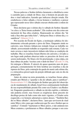 “No espírito e virtude de Elias”         109

    Nessas palavras o Senhor deﬁniu claramente a obediência como
o caminho para a cidade de Deus; mas o homem do pecado mu-
dou o sinal indicativo, fazendo que indicasse direção errada. Ele
estabeleceu o falso sábado, e levou homens e mulheres a pensar
que repousando nesse falso sábado estavam obedecendo à ordem do
Criador.
    Deus declarou que o sétimo dia é o sábado do Senhor. Quando
“os céus e a Terra foram acabados”, Ele exaltou este dia como um
memorial de Sua obra criadora. Repousando no sétimo dia “de
toda a Sua obra que tinha feito”, “abençoou Deus o sétimo dia, e o
santiﬁcou”. Gênesis 2:1-3.
    Por ocasião do Êxodo do Egito, a instituição sabática foi dis-
tintamente colocada perante o povo de Deus. Enquanto ainda no
cativeiro, seus feitores tinham-nos tentado forçar ao trabalho no [90]
sábado, acrescentando trabalho ao requerido cada semana. Cada vez
mais severas e mais inexoráveis tinham sido feitas as condições de
trabalho. Mas os israelitas foram libertos do cativeiro, e levados a
um lugar onde podiam observar todos os preceitos de Jeová sem
serem molestados. No Sinai a lei foi proclamada; e uma cópia, em
duas tábuas de pedra “escritas com o dedo de Deus” (Êxodo 31:18),
foi entregue a Moisés. E através de quase quarenta anos de pere-
grinação, constantemente foi feito lembrar aos israelitas o dia de
repouso de Deus, pela contenção da queda do maná cada sétimo dia,
e a miraculosa preservação da porção dobrada que caía no dia da
preparação.
    Antes de entrar na terra prometida, os israelitas foram admo-
estados por Moisés a “guardar o dia de sábado, para o santiﬁcar”.
Deuteronômio 5:12. Era desígnio do Senhor que pela ﬁel observân-
cia do mandamento do sábado, Israel fosse continuamente lembrado
de sua responsabilidade perante Ele como seu Criador e seu Reden-
tor. Enquanto guardassem o sábado no devido espírito, a idolatria
não poderia existir; mas fossem as exigências deste preceito do
decálogo postas de lado como não mais vigentes, o Criador seria
esquecido, e os homens adorariam a outros deuses. “Também lhes
dei os Meus sábados”, declarou Deus, “para que servissem de sinal
entre Mim e eles; para que soubessem que Eu sou o Senhor que os
santiﬁca”. Contudo “rejeitaram os Meus juízos, e não andaram nos
Meus estatutos, e profanaram os Meus sábados; porque o seu cora-
 