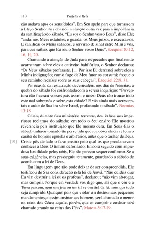 110                         Profetas e Reis

     ção andava após os seus ídolos”. Em Seu apelo para que tornassem
     a Ele, o Senhor lhes chamou a atenção outra vez para a importância
     da santiﬁcação do sábado. “Eu sou o Senhor vosso Deus”, disse Ele;
     “andai nos Meus estatutos, e guardai os Meus juízos, e executai-os.
     E santiﬁcai os Meus sábados, e servirão de sinal entre Mim e vós,
     para que saibais que Eu sou o Senhor vosso Deus”. Ezequiel 20:12,
     16, 19, 20.
         Chamando a atenção de Judá para os pecados que ﬁnalmente
     acarretaram sobre eles o cativeiro babilônico, o Senhor declarou:
     “Os Meus sábados profanaste. [...] Por isso Eu derramei sobre eles a
     Minha indignação; com o fogo do Meu furor os consumi; ﬁz que o
     seu caminho recaísse sobre as suas cabeças”. Ezequiel 22:8, 31.
         Por ocasião da restauração de Jerusalém, nos dias de Neemias, a
     quebra do sábado foi confrontada com a severa inquirição: “Porven-
     tura não ﬁzeram vossos pais assim, e nosso Deus não trouxe todo
     este mal sobre nós e sobre esta cidade? E vós ainda mais acrescen-
     tais o ardor de Sua ira sobre Israel, profanando o sábado”. Neemias
     13:18.
         Cristo, durante Seu ministério terrestre, deu ênfase aos impe-
     riosos reclamos do sábado; em todo o Seu ensino Ele mostrou
     reverência pela instituição que Ele mesmo dera. Em Seus dias o
     sábado tinha-se tornado tão pervertido que sua observância reﬂetia o
     caráter de homens egoístas e arbitrários, antes que o caráter de Deus.
[91] Cristo pôs de lado o falso ensino pelo qual os que proclamavam
     conhecer a Deus O tinham deformado. Embora seguido com impie-
     dosa hostilidade pelos rabis, Ele não pareceu sequer conformar-Se a
     suas exigências, mas prosseguiu retamente, guardando o sábado de
     acordo com a lei de Deus.
         Em linguagem que não pode deixar de ser compreendida, Ele
     testiﬁcou de Sua consideração pela lei de Jeová. “Não cuideis que
     Eu vim destruir a lei ou os profetas”, declarou; “não vim ab-rogar,
     mas cumprir. Porque em verdade vos digo que, até que o céu e a
     Terra passem, nem um jota ou um til se omitirá da lei, sem que tudo
     seja cumprido. Qualquer pois que violar um destes mais pequenos
     mandamentos, e assim ensinar aos homens, será chamado o menor
     no reino dos Céus; aquele, porém, que os cumprir e ensinar será
     chamado grande no reino dos Céus”. Mateus 5:17-19.
 