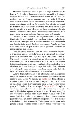 “No espírito e virtude de Elias”         111

    Durante a dispensação cristã, o grande inimigo da felicidade do
homem fez do sábado do quarto mandamento um objeto de ataque
especial. Satanás diz: “Eu atravessarei os propósitos de Deus. Ca-
pacitarei meus seguidores a porem de lado o memorial de Deus, o
sábado do sétimo dia. Assim, mostrarei ao mundo que o dia aben-
çoado e santiﬁcado por Deus foi mudado. Esse dia não perdurará
na mente do povo. Apagarei a lembrança dele. Porei em seu lugar
um dia que não leve as credenciais de Deus, um dia que não seja
um sinal entre Deus e Seu povo. Levarei os que aceitarem este dia a
porem sobre ele a santidade que Deus pôs sobre o sétimo dia.
    “Através de meu representante, engrandecerei a mim mesmo.
O primeiro dia será exaltado, e o mundo protestante receberá este
sábado falso como genuíno. Através da não observância do sábado
que Deus instituiu, levarei Sua lei ao menosprezo. As palavras: ‘Um
sinal entre Mim e vós por todas as vossas gerações’, farei que se
prestem para o meu sábado.
    “Assim o mundo tornar-se-á meu. Eu serei o governador da Terra,
o príncipe do mundo. Controlarei assim as mentes sob meu poder
para que o sábado de Deus seja um objeto especial de desprezo.
Um sinal? — eu farei a observância do sétimo dia um sinal de
deslealdade para com as autoridades da Terra. As leis humanas serão
feitas tão rígidas que os homens e mulheres não ousarão observar o
sábado do sétimo dia. Pelo temor de que lhes venha a faltar alimento
e vestuário, eles se unirão com o mundo na transgressão da lei de
Deus. A Terra estará inteiramente sob meu domínio”.
    Através do estabelecimento de um falso sábado o inimigo pensou
mudar os tempos e as leis. Mas tem tido ele realmente êxito em
mudar a lei de Deus? As palavras do capítulo 31 de Êxodo são a
resposta. Aquele que é o mesmo ontem, hoje e eternamente declarou
do sábado do sétimo dia: “É um sinal entre Mim e vós nas vossas
gerações”. “Será um sinal para sempre”. Êxodo 31:13, 17. A placa
virada está indicando um caminho caminho errado, mas Deus não [92]
mudou. Ele ainda é o poderoso Deus de Israel. “Eis que as nações
são consideradas por Ele como a gota de um balde, e como o pó
miúdo das balanças; eis que lança por aí as ilhas como a uma coisa
pequeníssima. Nem todo o Líbano basta para o fogo, nem os seus
animais bastam para holocaustos. Todas as nações são como nada
perante Ele; Ele considera-as menos do que nada e como uma coisa
 
