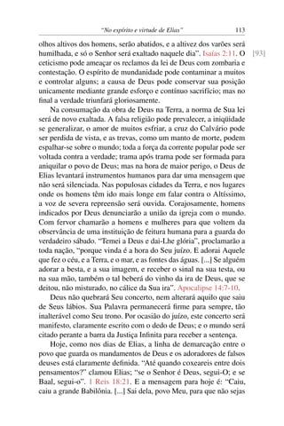 “No espírito e virtude de Elias”            113

olhos altivos dos homens, serão abatidos, e a altivez dos varões será
humilhada, e só o Senhor será exaltado naquele dia”. Isaías 2:11. O [93]
ceticismo pode ameaçar os reclamos da lei de Deus com zombaria e
contestação. O espírito de mundanidade pode contaminar a muitos
e controlar alguns; a causa de Deus pode conservar sua posição
unicamente mediante grande esforço e contínuo sacrifício; mas no
ﬁnal a verdade triunfará gloriosamente.
    Na consumação da obra de Deus na Terra, a norma de Sua lei
será de novo exaltada. A falsa religião pode prevalecer, a iniqüidade
se generalizar, o amor de muitos esfriar, a cruz do Calvário pode
ser perdida de vista, e as trevas, como um manto de morte, podem
espalhar-se sobre o mundo; toda a força da corrente popular pode ser
voltada contra a verdade; trama após trama pode ser formada para
aniquilar o povo de Deus; mas na hora de maior perigo, o Deus de
Elias levantará instrumentos humanos para dar uma mensagem que
não será silenciada. Nas populosas cidades da Terra, e nos lugares
onde os homens têm ido mais longe em falar contra o Altíssimo,
a voz de severa repreensão será ouvida. Corajosamente, homens
indicados por Deus denunciarão a união da igreja com o mundo.
Com fervor chamarão a homens e mulheres para que voltem da
observância de uma instituição de feitura humana para a guarda do
verdadeiro sábado. “Temei a Deus e dai-Lhe glória”, proclamarão a
toda nação, “porque vinda é a hora do Seu juízo. E adorai Aquele
que fez o céu, e a Terra, e o mar, e as fontes das águas. [...] Se alguém
adorar a besta, e a sua imagem, e receber o sinal na sua testa, ou
na sua mão, também o tal beberá do vinho da ira de Deus, que se
deitou, não misturado, no cálice da Sua ira”. Apocalipse 14:7-10.
    Deus não quebrará Seu concerto, nem alterará aquilo que saiu
de Seus lábios. Sua Palavra permanecerá ﬁrme para sempre, tão
inalterável como Seu trono. Por ocasião do juízo, este concerto será
manifesto, claramente escrito com o dedo de Deus; e o mundo será
citado perante a barra da Justiça Inﬁnita para receber a sentença.
    Hoje, como nos dias de Elias, a linha de demarcação entre o
povo que guarda os mandamentos de Deus e os adoradores de falsos
deuses está claramente deﬁnida. “Até quando coxeareis entre dois
pensamentos?” clamou Elias; “se o Senhor é Deus, segui-O; e se
Baal, segui-o”. 1 Reis 18:21. E a mensagem para hoje é: “Caiu,
caiu a grande Babilônia. [...] Sai dela, povo Meu, para que não sejas
 