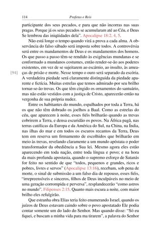 114                        Profetas e Reis

     participante dos seus pecados, e para que não incorras nas suas
     pragas. Porque já os seus pecados se acumularam até ao Céu, e Deus
     Se lembrou das iniqüidades dela”. Apocalipse 18:2, 4, 5.
         Não está longe o tempo quando virá a prova a cada alma. A ob-
     servância do falso sábado será imposta sobre todos. A controvérsia
     será entre os mandamentos de Deus e os mandamentos dos homens.
     Os que passo a passo têm-se rendido às exigências mundanas e se
     conformado a mundanos costumes, então render-se-ão aos poderes
     existentes, em vez de se sujeitarem ao escárnio, ao insulto, às amea-
[94] ças de prisão e morte. Nesse tempo o ouro será separado da escória.
     A verdadeira piedade será claramente distinguida da piedade apa-
     rente e ﬁctícia. Muitas estrelas que temos admirado por seu brilho
     tornar-se-ão trevas. Os que têm cingido os ornamentos do santuário,
     mas não estão vestidos com a justiça de Cristo, aparecerão então na
     vergonha de sua própria nudez.
         Entre os habitantes do mundo, espalhados por toda a Terra, há
     os que não têm dobrado os joelhos a Baal. Como as estrelas do
     céu, que aparecem à noite, esses ﬁéis brilharão quando as trevas
     cobrirem a Terra, e densa escuridão os povos. Na África pagã, nas
     terras católicas da Europa e da América do Sul, na China, na Índia,
     nas ilhas do mar e em todos os escuros recantos da Terra, Deus
     tem em reserva um ﬁrmamento de escolhidos que brilharão em
     meio às trevas, revelando claramente a um mundo apóstata o poder
     transformador da obediência a Sua lei. Mesmo agora eles estão
     aparecendo em toda nação, entre toda língua e povo; e na hora
     da mais profunda apostasia, quando o supremo esforço de Satanás
     for feito no sentido de que “todos, pequenos e grandes, ricos e
     pobres, livres e servos” (Apocalipse 13:16), recebam, sob pena de
     morte, o sinal de submissão a um falso dia de repouso, esses ﬁéis,
     “irrepreensíveis e sinceros, ﬁlhos de Deus inculpáveis no meio de
     uma geração corrompida e perversa”, resplandecerão “como astros
     no mundo”. Filipenses 2:15. Quanto mais escura a noite, com maior
     brilho eles refulgirão.
         Que estranha obra Elias teria feito enumerando Israel, quando os
     juízos de Deus estavam caindo sobre o povo apostatado Ele podia
     contar somente um do lado do Senhor. Mas quando disse: “Só eu
     ﬁquei, e buscam a minha vida para ma tirarem”, a palavra do Senhor
 