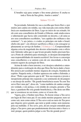 8                          Profetas e Reis

         E bendito seja para sempre o Seu nome glorioso: E encha-se
               toda a Terra da Sua glória. Amém e amém”.

                                       Salmos 72:1-19.

        Na juventude, Salomão fez sua a escolha que ﬁzera Davi, e por
    muitos anos andou em retidão, sua vida marcada com estrita obedi-
    ência aos mandamentos de Deus. Logo no início do seu reinado, foi
    ele com seus conselheiros de Estado a Gibeom, onde ainda estava
    o tabernáculo que havia sido construído no deserto, e ali uniu-se
    aos seus conselheiros escolhidos, “aos capitães dos milhares e das
    centenas”, “e aos juízes, e a todos os príncipes em todo o Israel,
    chefes dos pais”, em oferecer sacrifícios a Deus e em consagrar-se
    plenamente ao serviço do Senhor. 2 Crônicas 1:2. Compreendendo
    alguma coisa da magnitude dos deveres relacionados com o ofício
    real, Salomão sabia que os que levam pesados fardos precisam bus-
    car a Fonte de sabedoria para orientação, se desejam desempenhar
    suas responsabilidades de maneira aceitável. Isto levou-o a encorajar
    seus conselheiros a se unirem com ele em sinceridade, a ﬁm de
    estarem seguros da aceitação de Deus.
        Acima de todo o bem terrestre, o rei desejava sabedoria e enten-
    dimento para a realização da obra que Deus lhe havia dado a fazer.
    Ele ansiava por acuidade mental, largueza de coração, brandura de
    espírito. Naquela noite, o Senhor apareceu em sonho a Salomão, e
    disse: “Pede o que quiseres que te dê.” Em sua resposta o jovem e
    inexperiente príncipe deu expansão a seu sentimento de desamparo
    e seu desejo de auxílio: “De grande beneﬁcência usaste Tu com Teu
    servo Davi meu pai”, disse ele, “como também ele andou contigo
    em verdade, e em justiça, e em retidão de coração, perante a Tua
    face; e guardaste-lhe esta grande beneﬁcência, e lhe deste um ﬁlho
[8] que se assentasse no seu trono, como se vê neste dia.
        “Agora, pois, ó Senhor meu Deus, Tu ﬁzeste reinar a Teu servo
    em lugar de Davi meu pai. E sou ainda menino pequeno; nem sei
    como sair, nem como entrar. E Teu servo está no meio do Teu povo
    que elegeste; povo grande, que nem se pode contar, nem numerar,
    pela sua multidão. A Teu servo, pois, dá um coração entendido para
    julgar a Teu povo, para que prudentemente discirna entre o bem e o
    mal; porque, quem poderia julgar a este Teu tão grande povo?
 