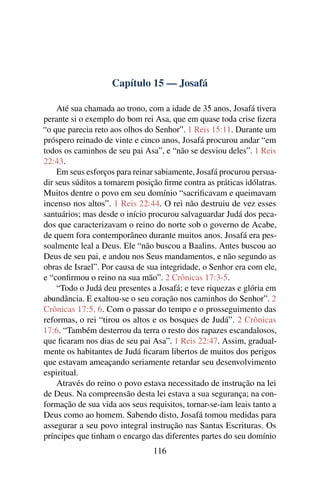 Capítulo 15 — Josafá

    Até sua chamada ao trono, com a idade de 35 anos, Josafá tivera
perante si o exemplo do bom rei Asa, que em quase toda crise ﬁzera
“o que parecia reto aos olhos do Senhor”. 1 Reis 15:11. Durante um
próspero reinado de vinte e cinco anos, Josafá procurou andar “em
todos os caminhos de seu pai Asa”, e “não se desviou deles”. 1 Reis
22:43.
    Em seus esforços para reinar sabiamente, Josafá procurou persua-
dir seus súditos a tomarem posição ﬁrme contra as práticas idólatras.
Muitos dentre o povo em seu domínio “sacriﬁcavam e queimavam
incenso nos altos”. 1 Reis 22:44. O rei não destruiu de vez esses
santuários; mas desde o início procurou salvaguardar Judá dos peca-
dos que caracterizavam o reino do norte sob o governo de Acabe,
de quem fora contemporâneo durante muitos anos. Josafá era pes-
soalmente leal a Deus. Ele “não buscou a Baalins. Antes buscou ao
Deus de seu pai, e andou nos Seus mandamentos, e não segundo as
obras de Israel”. Por causa de sua integridade, o Senhor era com ele,
e “conﬁrmou o reino na sua mão”. 2 Crônicas 17:3-5.
    “Todo o Judá deu presentes a Josafá; e teve riquezas e glória em
abundância. E exaltou-se o seu coração nos caminhos do Senhor”. 2
Crônicas 17:5, 6. Com o passar do tempo e o prosseguimento das
reformas, o rei “tirou os altos e os bosques de Judá”. 2 Crônicas
17:6. “Também desterrou da terra o resto dos rapazes escandalosos,
que ﬁcaram nos dias de seu pai Asa”. 1 Reis 22:47. Assim, gradual-
mente os habitantes de Judá ﬁcaram libertos de muitos dos perigos
que estavam ameaçando seriamente retardar seu desenvolvimento
espiritual.
    Através do reino o povo estava necessitado de instrução na lei
de Deus. Na compreensão desta lei estava a sua segurança; na con-
formação de sua vida aos seus requisitos, tornar-se-iam leais tanto a
Deus como ao homem. Sabendo disto, Josafá tomou medidas para
assegurar a seu povo integral instrução nas Santas Escrituras. Os
príncipes que tinham o encargo das diferentes partes do seu domínio
                                116
 
