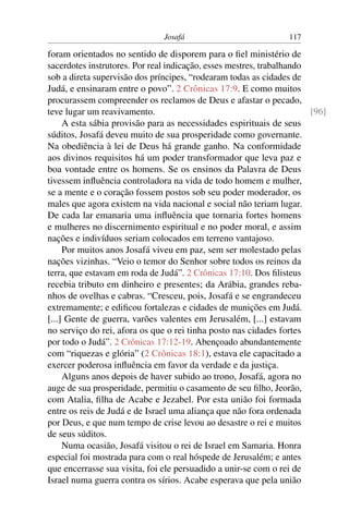 Josafá                            117

foram orientados no sentido de disporem para o ﬁel ministério de
sacerdotes instrutores. Por real indicação, esses mestres, trabalhando
sob a direta supervisão dos príncipes, “rodearam todas as cidades de
Judá, e ensinaram entre o povo”. 2 Crônicas 17:9. E como muitos
procurassem compreender os reclamos de Deus e afastar o pecado,
teve lugar um reavivamento.                                            [96]
     A esta sábia provisão para as necessidades espirituais de seus
súditos, Josafá deveu muito de sua prosperidade como governante.
Na obediência à lei de Deus há grande ganho. Na conformidade
aos divinos requisitos há um poder transformador que leva paz e
boa vontade entre os homens. Se os ensinos da Palavra de Deus
tivessem inﬂuência controladora na vida de todo homem e mulher,
se a mente e o coração fossem postos sob seu poder moderador, os
males que agora existem na vida nacional e social não teriam lugar.
De cada lar emanaria uma inﬂuência que tornaria fortes homens
e mulheres no discernimento espiritual e no poder moral, e assim
nações e indivíduos seriam colocados em terreno vantajoso.
     Por muitos anos Josafá viveu em paz, sem ser molestado pelas
nações vizinhas. “Veio o temor do Senhor sobre todos os reinos da
terra, que estavam em roda de Judá”. 2 Crônicas 17:10. Dos ﬁlisteus
recebia tributo em dinheiro e presentes; da Arábia, grandes reba-
nhos de ovelhas e cabras. “Cresceu, pois, Josafá e se engrandeceu
extremamente; e ediﬁcou fortalezas e cidades de munições em Judá.
[...] Gente de guerra, varões valentes em Jerusalém, [...] estavam
no serviço do rei, afora os que o rei tinha posto nas cidades fortes
por todo o Judá”. 2 Crônicas 17:12-19. Abençoado abundantemente
com “riquezas e glória” (2 Crônicas 18:1), estava ele capacitado a
exercer poderosa inﬂuência em favor da verdade e da justiça.
     Alguns anos depois de haver subido ao trono, Josafá, agora no
auge de sua prosperidade, permitiu o casamento de seu ﬁlho, Jeorão,
com Atalia, ﬁlha de Acabe e Jezabel. Por esta união foi formada
entre os reis de Judá e de Israel uma aliança que não fora ordenada
por Deus, e que num tempo de crise levou ao desastre o rei e muitos
de seus súditos.
     Numa ocasião, Josafá visitou o rei de Israel em Samaria. Honra
especial foi mostrada para com o real hóspede de Jerusalém; e antes
que encerrasse sua visita, foi ele persuadido a unir-se com o rei de
Israel numa guerra contra os sírios. Acabe esperava que pela união
 