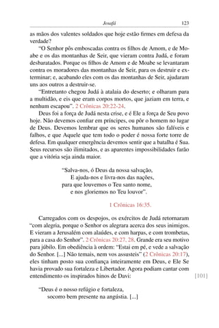 Josafá                            123

as mãos dos valentes soldados que hoje estão ﬁrmes em defesa da
verdade?
    “O Senhor pôs emboscadas contra os ﬁlhos de Amom, e de Mo-
abe e os das montanhas de Seir, que vieram contra Judá, e foram
desbaratados. Porque os ﬁlhos de Amom e de Moabe se levantaram
contra os moradores das montanhas de Seir, para os destruir e ex-
terminar; e, acabando eles com os das montanhas de Seir, ajudaram
uns aos outros a destruir-se.
    “Entretanto chegou Judá à atalaia do deserto; e olharam para
a multidão, e eis que eram corpos mortos, que jaziam em terra, e
nenhum escapou”. 2 Crônicas 20:22-24.
    Deus foi a força de Judá nesta crise, e é Ele a força de Seu povo
hoje. Não devemos conﬁar em príncipes, ou pôr o homem no lugar
de Deus. Devemos lembrar que os seres humanos são falíveis e
falhos, e que Aquele que tem todo o poder é nossa forte torre de
defesa. Em qualquer emergência devemos sentir que a batalha é Sua.
Seus recursos são ilimitados, e as aparentes impossibilidades farão
que a vitória seja ainda maior.

             “Salva-nos, ó Deus da nossa salvação,
                E ajuda-nos e livra-nos das nações,
             para que louvemos o Teu santo nome,
                e nos gloriemos no Teu louvor”.

                                  1 Crônicas 16:35.

    Carregados com os despojos, os exércitos de Judá retornaram
“com alegria, porque o Senhor os alegrara acerca dos seus inimigos.
E vieram a Jerusalém com alaúdes, e com harpas, e com trombetas,
para a casa do Senhor”. 2 Crônicas 20:27, 28. Grande era seu motivo
para júbilo. Em obediência à ordem: “Estai em pé, e vede a salvação
do Senhor. [...] Não temais, nem vos assusteis” (2 Crônicas 20:17),
eles tinham posto sua conﬁança inteiramente em Deus, e Ele Se
havia provado sua fortaleza e Libertador. Agora podiam cantar com
entendimento os inspirados hinos de Davi:                           [101]

   “Deus é o nosso refúgio e fortaleza,
      socorro bem presente na angústia. [...]
 