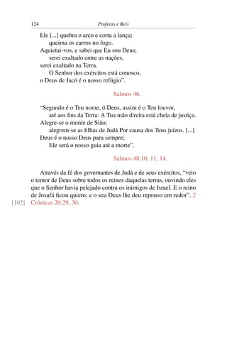124                           Profetas e Reis

             Ele [...] quebra o arco e corta a lança;
                 queima os carros no fogo.
             Aquietai-vos, e sabei que Eu sou Deus;
                 serei exaltado entre as nações,
             serei exaltado na Terra.
                 O Senhor dos exércitos está conosco,
             o Deus de Jacó é o nosso refúgio”.

                                            Salmos 46.

             “Segundo é o Teu nome, ó Deus, assim é o Teu louvor,
                até aos ﬁns da Terra: A Tua mão direita está cheia de justiça.
             Alegre-se o monte de Sião;
                alegrem-se as ﬁlhas de Judá Por causa dos Teus juízos. [...]
             Deus é o nosso Deus para sempre;
                Ele será o nosso guia até a morte”.

                                            Salmos 48:10, 11, 14.

          Através da fé dos governantes de Judá e de seus exércitos, “veio
      o temor de Deus sobre todos os reinos daquelas terras, ouvindo eles
      que o Senhor havia pelejado contra os inimigos de Israel. E o reino
      de Josafá ﬁcou quieto; e o seu Deus lhe deu repouso em redor”. 2
[102] Crônicas 20:29, 30.
 