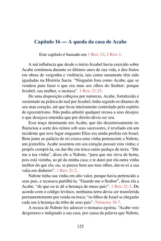 Capítulo 16 — A queda da casa de Acabe

          Este capítulo é baseado em 1 Reis 21; 2 Reis 1.

    A má inﬂuência que desde o início Jezabel havia exercido sobre
Acabe continuou durante os últimos anos de sua vida, e deu frutos
em obras de vergonha e violência, tais como raramente têm sido
igualadas na História Sacra. “Ninguém fora como Acabe, que se
vendera para fazer o que era mau aos olhos do Senhor; porque
Jezabel, sua mulher, o incitava”. 1 Reis 21:25.
    De uma disposição cobiçosa por natureza, Acabe, fortalecido e
sustentado na prática do mal por Jezabel, tinha seguido os ditames de
seu mau coração, até que ﬁcou inteiramente controlado pelo espírito
de egocentrismo. Não podia admitir qualquer recusa a seus desejos;
o que desejava entendia que por direito devia ser seu.
    Esse traço dominante em Acabe, que tão desastrosamente in-
ﬂuenciou a sorte dos reinos sob seus sucessores, é revelado em um
incidente que teve lugar enquanto Elias era ainda profeta em Israel.
Bem junto ao palácio do rei estava uma vinha pertencente a Nabote,
um jezreelita. Acabe assentou em seu coração possuir esta vinha; e
propôs comprá-la, ou dar-lhe em troca outro pedaço de terra. “Dá-
me a tua vinha”, disse ele a Nabote, “para que me sirva de horta,
pois está vizinha, ao pé da minha casa; e te darei por ela outra vinha
melhor do que ela, ou, se parece bem aos teus olhos, dar-te-ei a sua
valia em dinheiro”. 1 Reis 21:2.
    Nabote tinha sua vinha em alto valor, porque havia pertencido a
seus pais, e recusava partilhá-la. “Guarde-me o Senhor”, disse ela a
Acabe, “de que eu te dê a herança de meus pais”. 1 Reis 21:3. De
acordo com o código levítico, nenhuma terra devia ser transferida
permanentemente por venda ou troca; “os ﬁlhos de Israel se chegarão
cada um à herança da tribo de seus pais”. Números 36:7.
    A recusa de Nabote fez adoecer o monarca egoísta. “Acabe veio
desgostoso e indignado a sua casa, por causa da palavra que Nabote,


                                125
 