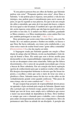 Salomão                              9

    “E esta palavra pareceu boa aos olhos do Senhor, que Salomão
pedisse esta coisa” “Porquanto pediste esta coisa”, disse Deus a
Salomão, “e não pediste para ti riquezas, nem pediste a vida de teus
inimigos, mas pediste para ti entendimento para ouvir causas de
juízo, eis que ﬁz segundo as tuas palavras. Eis que te dei um coração
tão sábio e entendido, que antes de ti teu igual não houve, e depois
de ti teu igual se não levantará. E também até o que não pediste te
dei, assim riquezas como glória; que não haja teu igual entre os reis,
por todos os teus dias. E, se andares nos Meus caminhos, guardando
os Meus estatutos, e os Meus mandamentos, como andou Davi teu
pai, também prolongarei os teus dias”. 1 Reis 3:5-14.
    Deus prometeu que assim como fora com Davi, seria com Sa-
lomão. Se o rei andasse perante o Senhor em retidão, se ﬁzesse o
que Deus lhe havia ordenado, seu trono seria estabelecido, e seu
reino seria o meio de exaltar Israel como “gente sábia e entendida”
(Deuteronômio 4:6), a luz das nações ao redor.
    A linguagem usada por Salomão quando em oração a Deus
diante do antigo altar de Gibeom, revela sua humildade e forte de-
sejo de honrar a Deus. Ele sentia que sem o divino auxílio para
desincumbir-se das responsabilidades impendentes sobre si, esta-
ria tão ao desamparo como uma criancinha. Sabia que lhe faltava
discernimento, e foi o senso de sua grande necessidade que o levou
a buscar de Deus sabedoria. Em seu coração não havia aspiração
egoísta de conhecimento para que se pudesse exaltar sobre outros.
Ele desejava desempenhar ﬁelmente os deveres que lhe foram im-
postos, e escolheu o dom que seria o meio de levar seu reino a
gloriﬁcar a Deus. Salomão nunca foi tão rico ou tão sábio ou tão
verdadeiramente grande como quando confessou: “Não passo de
uma criança, não sei como conduzir-me”. 1 Reis 3:7.
    Os que ocupam hoje posições de responsabilidade devem procu-
rar aprender a lição ensinada pela oração de Salomão. Quanto mais
alta a posição que um homem ocupa, quanto maior a responsabi-
lidade que tem de levar, mais ampla será a inﬂuência que exerce
e maior sua necessidade de dependência de Deus. Deve lembrar-
se sempre que com o chamado para o trabalho, vem o chamado
para andar circunspectamente perante seus companheiros. Deve ele
permanecer ante Deus na atitude de um discípulo. A posição não
 