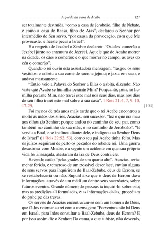 A queda da casa de Acabe                 127

ser totalmente destruída, “como a casa de Jeroboão, ﬁlho de Nebate,
e como a casa de Baasa, ﬁlho de Aías”, declarou o Senhor por
intermédio de Seu servo, “por causa da provocação, com que Me
provocaste, e ﬁzeste pecar a Israel”.
    E a respeito de Jezabel o Senhor declarou: “Os cães comerão a
Jezabel junto ao antemuro de Jezreel. Aquele que de Acabe morrer
na cidade, os cães o comerão; e o que morrer no campo, as aves do
céu o comerão”.
    Quando o rei ouviu esta assustadora mensagem, “rasgou os seus
vestidos, e cobriu a sua carne de saco, e jejuou; e jazia em saco, e
andava mansamente.
    “Então veio a Palavra do Senhor a Elias o tesbita, dizendo: Não
viste que Acabe se humilha perante Mim? Porquanto, pois, se hu-
milha perante Mim, não trarei este mal nos seus dias, mas nos dias
de seu ﬁlho trarei este mal sobre a sua casa”. 1 Reis 21:4, 7, 9, 10,
17-29.                                                                [104]
    Foi menos de três anos mais tarde que o rei Acabe encontrou a
morte às mãos dos sírios. Acazias, seu sucessor, “fez o que era mau
aos olhos do Senhor; porque andou no caminho de seu pai, como
também no caminho de sua mãe, e no caminho de Jeroboão”. “E
serviu a Baal, e se inclinou diante dele, e indignou ao Senhor Deus
de Israel” (1 Reis 22:52, 53), como seu pai Acabe tinha feito. Mas
os juízos seguiram de perto os pecados do rebelde rei. Uma guerra
desastrosa com Moabe, e a seguir um acidente em que sua própria
vida foi ameaçada, atestaram da ira de Deus contra ele.
    Havendo caído “pelas grades de um quarto alto”, Acazias, seria-
mente ferido, e temeroso de um possível desenlace, enviou alguns
de seus servos para inquirirem de Baal-Zebube, deus de Ecrom, se
se restabeleceria ou não. Supunha-se que o deus de Ecrom dava
informações, através de um médium dentre seus sacerdotes, sobre
futuros eventos. Grande número de pessoas ia inquiri-lo sobre isto;
mas as predições ali formuladas, e as informações dadas, procediam
do príncipe das trevas.
    Os servos de Acazias encontraram-se com um homem de Deus,
que fê-los retornar ao rei com a mensagem: “Porventura não há Deus
em Israel, para irdes consultar a Baal-Zebube, deus de Ecrom? E
por isso assim diz o Senhor: Da cama, a que subiste, não descerás,
 