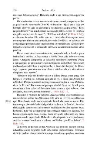 128                         Profetas e Reis

      mas sem falta morrerás”. Havendo dado a sua mensagem, o profeta
      partiu.
          Os admirados servos voltaram depressa ao rei, e repetiram-lhe
      as palavras do homem de Deus. O rei inquiriu: “Qual era o traje do
      homem que vos veio ao encontro e vos falou estas palavras?” Eles
      responderam: “Era um homem vestido de pêlos, e com os lombos
      cingidos dum cinto de couro”. “É Elias, o tesbita” (2 Reis 1:2-8),
      exclamou Acazias. Ele sabia que se o desconhecido a quem seus
      mensageiros tinham encontrado, fosse de fato Elias, as palavras de
      condenação pronunciadas seguramente se cumpririam. Ansioso por
      impedir, se possível, o ameaçado juízo, ele determinou mandar vir o
      profeta.
          Duas vezes Acazias enviou uma companhia de soldados para
      intimidar o profeta, e duas vezes a ira de Deus caiu sobre eles em
      juízo. A terceira companhia de soldados humilhou-se perante Deus;
      e seu capitão, ao aproximar-se do mensageiro do Senhor, “pôs-se de
      joelhos diante de Elias, e suplicou-lhe, e disse-lhe: homem de Deus,
      seja, peço-te, preciosa aos teus olhos a minha vida, e a vida destes
      cinqüenta teus servos”.
          “Então o anjo do Senhor disse a Elias: Desce com este; não
      temas. E levantou-se, e desceu com ele ao rei. E disse-lhe: Assim diz
      o Senhor: Porque enviaste mensageiros a consultar a Baal-Zebube,
      deus de Ecrom? Porventura é por que não há Deus em Israel, para
      consultar a Sua palavra? Portanto desta cama, a que subiste, não
      descerás, mas certamente morrerás”. 1 Reis 1:13-16.
          Durante o reinado de seu pai, Acazias tinha testemunhado as
      maravilhosas obras do Altíssimo. Ele vira as terríveis evidências
[105] que Deus havia dado ao apostatado Israel, da maneira como Ele
      trata os que põem de lado obrigatórios reclamos de Sua lei. Acazias
      tinha agido como se essas terríveis realidades fossem apenas tolas
      histórias. Em vez de humilhar seu coração perante o Senhor, ele
      havia seguido após Baal, e aﬁnal tinha arriscado sobre isto seu mais
      ousado ato de impiedade. Rebelde e não disposto a arrepender-se,
      Acazias morreu “conforme a palavra do Senhor, que Elias falara”. 2
      Reis 1:17.
          A história do pecado do rei Acazias e sua punição traz em si uma
      advertência que ninguém pode subestimar impunemente. Homens
      de hoje podem não prestar homenagem a deuses pagãos, contudo
 