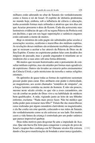 A queda da casa de Acabe                 129

milhares estão adorando no altar de Satanás tão verdadeiramente
como o ﬁzera o rei de Israel. O espírito de idolatria predomina
no mundo hoje, embora, sob a inﬂuência de ciência e educação,
tenha assumido formas mais reﬁnadas e atrativas que nos dias em
que Acazias procurou o deus de Ecrom. Cada dia acrescenta suas
lastimáveis evidências de que a fé na segura Palavra da Profecia está
em declínio, e que em seu lugar superstições e satânicos enganos
estão cativando a mente de muitos.
    Hoje os mistérios do culto pagão são substituídos pelas sessões e
associações secretas, ocultismo e maravilhas dos médiuns espíritas.
As revelações desses médiuns são avidamente recebidas por milhares
que se recusam a aceitar a luz através da Palavra de Deus ou de
Seu Espírito. Crentes no espiritismo podem falar com desdém dos
mágicos do passado, mas o grande enganador ri triunfante ao se
renderem eles a suas artes sob uma forma diferente.
    Há muitos que recuam horrorizados ante o pensamento de con-
sultar médiuns espíritas, mas são atraídos por formas mais agradáveis
de espiritismo. Outros são levados ao extravio pelos ensinamentos
da Ciência Cristã, e pelo misticismo da teosoﬁa e outras religiões
orientais.
    Os apóstolos de quase todas as formas de espiritismo sustentam
possuir poder para curar. Eles atribuem este poder à eletricidade,
ao magnetismo, aos assim chamados “remédios de simpatia”, ou
a forças latentes contidas na mente do homem. E não são poucos,
mesmo neste século cristão, os que vão a esses curandeiros, em
vez de conﬁar no poder do Deus vivo e na habilidade de médicos
bem qualiﬁcados. A mãe, vigiando junto ao leito de seu ﬁlhinho
enfermo, exclama: “Nada mais posso fazer. Não há médico que
tenha poder para restaurar meu ﬁlho?” Falam-lhe das maravilhosas
curas realizadas por algum curandeiro clarividente ou magnetizador,
e ela lhe conﬁa seu ente querido, colocando-o nas mãos de Satanás
tão verdadeiramente como se ele estivesse ao seu lado. Em muitos
casos a vida futura da criança é controlada por um poder satânico
que parece impossível quebrar.
    Deus tinha motivos para desgostar-Se ante a impiedade de Aca-
zias. Que não havia Ele feito para conquistar o coração do povo de
Israel e inspirar-lhes conﬁança em Si? Durante séculos Ele estivera [106]
dando a Seu povo manifestações de bondade e amor nunca igualados.
 