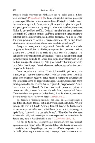 130                         Profetas e Reis

Desde o início mostrara que tinha as Suas “delícias com os ﬁlhos
dos homens”. Provérbios 8:31. Fora um auxílio sempre presente
a todos que O buscavam em sinceridade. Contudo o rei de Israel,
desviando-se agora de Deus para suplicar ajuda ao pior inimigo de
seu povo, proclamava aos pagãos que tinha mais conﬁança nos seus
ídolos do que no Deus do Céu. De igual maneira homens e mulheres
desonram-nO quando tornam da Fonte de força e sabedoria para
solicitar auxílio ou conselho dos poderes das trevas. Se a ira de Deus
foi acesa pelo ato de Acazias, como considera Ele os que, tendo
ainda maior luz, escolhem adotar uma conduta semelhante?
    Os que se entregam aos enganos de Satanás podem presumir
de grandes benefícios recebidos; mas prova isto que sua conduta
é sábia ou prudente? Como seria se a vida fosse prolongada? Se
vantagens temporais fossem concedidas? Valerá a pena no ﬁm haver
desrespeitado a vontade de Deus? Tais lucros aparentes provar-se-ão
no ﬁnal uma perda irreparável. Não podemos derribar impunemente
uma única barreira que Deus tenha construído para guardar Seu povo
do poder de Satanás.
    Como Acazias não tivesse ﬁlhos, foi sucedido por Jorão, seu
irmão, o qual reinou sobre as dez tribos por doze anos. Durante
esses anos sua mãe, Jezabel, ainda viveu, e continuou a exercer sua
má inﬂuência sobre os negócios da nação. Costumes idólatras eram
ainda praticados por muitos dentre o povo. O próprio Jorão “fez o
que era mau aos olhos do Senhor; porém não como seu pai, nem
como sua mãe, porque tirou a estátua de Baal, que seu pai ﬁzera.
Contudo aderiu aos pecados de Jeroboão, ﬁlho de Nebate, que ﬁzera
pecar a Israel; não se apartou deles”. 2 Reis 3:2, 3.
    Foi durante o reinado de Jorão sobre Israel que Josafá morreu, e
seu ﬁlho, chamado Jeorão, subiu ao trono do reino de Judá. Por seu
casamento com a ﬁlha de Acabe e Jezabel, Jeorão de Judá estava
intimamente associado com o rei de Israel; e em seu reinado seguiu
após Baal, “como fazia a casa de Acabe”. “Também fez altos nos
montes de Judá, e fez com que se corrompessem os moradores de
Jerusalém, e até a Judá impeliu a isso”. 2 Crônicas 21:6, 11.
    Ao rei de Judá não foi permitido continuar com sua terrível
apostasia sem reprovação. O profeta Elias não havia ainda sido
trasladado, e ele não podia permanecer em silêncio enquanto o reino
de Judá estava seguindo o mesmo curso que tinha levado o reino
 