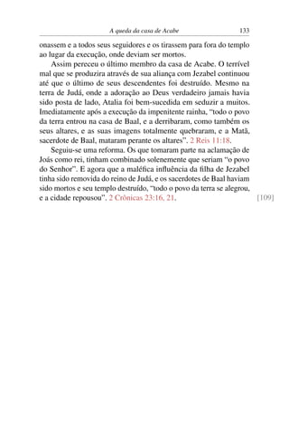A queda da casa de Acabe                 133

onassem e a todos seus seguidores e os tirassem para fora do templo
ao lugar da execução, onde deviam ser mortos.
    Assim pereceu o último membro da casa de Acabe. O terrível
mal que se produzira através de sua aliança com Jezabel continuou
até que o último de seus descendentes foi destruído. Mesmo na
terra de Judá, onde a adoração ao Deus verdadeiro jamais havia
sido posta de lado, Atalia foi bem-sucedida em seduzir a muitos.
Imediatamente após a execução da impenitente rainha, “todo o povo
da terra entrou na casa de Baal, e a derribaram, como também os
seus altares, e as suas imagens totalmente quebraram, e a Matã,
sacerdote de Baal, mataram perante os altares”. 2 Reis 11:18.
    Seguiu-se uma reforma. Os que tomaram parte na aclamação de
Joás como rei, tinham combinado solenemente que seriam “o povo
do Senhor”. E agora que a maléﬁca inﬂuência da ﬁlha de Jezabel
tinha sido removida do reino de Judá, e os sacerdotes de Baal haviam
sido mortos e seu templo destruído, “todo o povo da terra se alegrou,
e a cidade repousou”. 2 Crônicas 23:16, 21.                           [109]
 