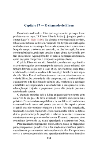 Capítulo 17 — O chamado de Eliseu

    Deus havia ordenado a Elias que ungisse outro para que fosse
profeta em seu lugar. “A Eliseu, ﬁlho de Safate [...] ungirás profeta
em teu lugar” (1 Reis 19:16), Ele dissera; e em obediência à ordem,
Elias saiu em busca de Eliseu. Viajando em direção do norte, quão
mudada estava a cena do que havia sido apenas pouco tempo antes
Naquele tempo o solo estava crestado, os distritos agrícolas sem
serem trabalhados, pois nem orvalho e nem chuva havia caído por
três anos e meio. Agora por todos os lados a vegetação despontava,
como que para compensar o tempo de sequidão e fome.
    O pai de Eliseu era um rico fazendeiro, um homem cuja família
estava entre aqueles que em tempo de apostasia quase universal não
tinham dobrado os joelhos a Baal. O seu lar era desses onde Deus
era honrado, e onde a lealdade à fé do antigo Israel era uma regra
da vida diária. Em tal ambiente transcorreram os primeiros anos de
vida de Eliseu. Na quietude da vida campestre, sob o ensino de Deus
e da natureza e da disciplina do trabalho útil, recebeu ele a educação
em hábitos de simplicidade e de obediência a seus pais e a Deus,
educação que o ajudou a preparar-se para a alta posição que mais
tarde deveria ocupar.
    O chamado profético veio a Eliseu enquanto arava o campo com
os servos de seu pai. Ele havia assumido o trabalho que estava mais
próximo. Possuía ambas as qualidades: de um líder entre os homens
e a mansidão de quem está pronto para servir. De espírito quieto
e gentil, era não obstante enérgico e ﬁrme. Possuía integridade,
ﬁdelidade e o amor e temor de Deus; e na humilde rotina da labuta
diária, ganhava força de propósito e nobreza de caráter, crescendo
constantemente em graça e conhecimento. Enquanto cooperava com
seu pai nos deveres do lar, estava aprendendo a cooperar com Deus.
    Pela ﬁdelidade em pequenas coisas, Eliseu estava-se preparando
para encargos mais pesados. Dia a dia, mediante experiência prática,
capacitava-se para uma obra mais ampla e mais alta. Ele aprendeu a
servir; e havendo aprendido isto, aprendeu também como instruir e
                                134
 