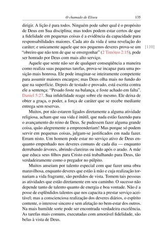 O chamado de Eliseu                  135

dirigir. A lição é para todos. Ninguém pode saber qual é o propósito
de Deus em Sua disciplina; mas todos podem estar certos de que
a ﬁdelidade em pequenas coisas é a evidência da capacidade para
responsabilidades maiores. Cada ato da vida é uma revelação do
caráter; e unicamente aquele que nos pequenos deveres prova-se um [110]
“obreiro que não tem de que se envergonhar” (2 Timóteo 2:15), pode
ser honrado por Deus com mais alto serviço.
    Aquele que sente não ser de qualquer conseqüência a maneira
como realiza suas pequenas tarefas, prova-se incapaz para uma po-
sição mais honrosa. Ele pode imaginar-se inteiramente competente
para assumir maiores encargos; mas Deus olha mais no fundo do
que na superfície. Depois de testado e provado, está escrita contra
ele a sentença: “Pesado foste na balança, e foste achado em falta”.
Daniel 5:27. Sua inﬁdelidade reage sobre ele mesmo. Ele deixa de
obter a graça, o poder, a força de caráter que se recebe mediante
entrega sem reservas.
    Muitos, por não estarem ligados diretamente a alguma atividade
religiosa, acham que sua vida é inútil, que nada estão fazendo para
o avançamento do reino de Deus. Se pudessem fazer alguma grande
coisa, quão alegremente a empreenderiam! Mas porque só podem
servir em pequenas coisas, julgam-se justiﬁcados em nada fazer.
Erram nisto. Um homem pode estar no serviço ativo de Deus en-
quanto empenhado nos deveres comuns de cada dia — enquanto
derrubando árvores, abrindo clareiras ou indo após o arado. A mãe
que educa seus ﬁlhos para Cristo está trabalhando para Deus, tão
verdadeiramente como o pregador no púlpito.
    Muitos anseiam por talento especial com que fazer uma obra
maravilhosa, enquanto deveres que estão à mão e cuja realização tor-
nariam a vida fragrante, são perdidos de vista. Tomem tais pessoas
as atividades que estão diretamente em seu caminho. O sucesso não
depende tanto de talento quanto de energia e boa vontade. Não é a
posse de esplêndidos talentos que nos capacita a prestar serviço acei-
tável; mas a conscienciosa realização dos deveres diários, o espírito
contente, o interesse sincero e sem afetação no bem-estar dos outros.
Na mais humilde sorte pode ser encontrada verdadeira excelência.
As tarefas mais comuns, executadas com amorável ﬁdelidade, são
belas à vista de Deus.
 