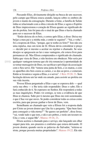 136                         Profetas e Reis

           Passando Elias, divinamente dirigido na busca de um sucessor,
      pelo campo que Eliseu estava arando, lançou sobre os ombros do
      jovem o manto da consagração. Durante a fome, a família de Safate
      tinha-se relacionado com a obra e missão de Elias; e agora o Espírito
      de Deus impressionou o coração de Eliseu quanto ao signiﬁcado do
      ato do profeta. Isto foi para ele o sinal de que Deus o havia chamado
      para ser o sucessor de Elias.
           “Então deixou ele os bois, e correu após Elias, e disse: Deixa-me
      beijar a meu pai e a minha mãe, e então te seguirei”. “Vai, e volta”,
      foi a resposta de Elias, “porque, que te tenho eu feito?” Isto não era
      uma repulsa, mas um teste de fé. Eliseu devia considerar o preço
      — decidir por si mesmo a aceitar ou rejeitar o chamado. Se seus
      desejos se apegassem ao lar e suas vantagens, ele estava livre para
      permanecer ali. Mas Eliseu compreendeu o signiﬁcado do chamado.
      Sabia que viera de Deus, e não hesitou em obedecer. Não seria por
[111] qualquer vantagem terrena que ele iria renunciar à oportunidade de
      se tornar mensageiro de Deus, ou sacriﬁcar o privilégio da associação
      com o Seu servo. Ele “tomou uma junta de bois, e os matou, e com
      os aparelhos dos bois cozeu as carnes, e as deu ao povo, e comeram.
      Então se levantou e seguiu a Elias, e o servia”. 1 Reis 19:20, 21. Sem
      hesitação deixou um lar onde era amado, para assistir ao profeta em
      sua vida incerta.
           Tivesse Eliseu perguntado a Elias o que se esperava dele — qual
      seria sua obra — e lhe teria sido respondido: Deus o sabe; Ele o
      fará conhecido de ti. Se esperares no Senhor, Ele responderá a todas
      as tuas inquirições. Podes vir comigo, se tens a evidência de que
      Deus te chamou. Sabe por ti mesmo que Deus me está sustentando,
      e que é Sua voz que ouves. Se podes considerar todas as coisas como
      escória, para que possas ganhar o favor de Deus, vem.
           Semelhante ao chamado que veio a Eliseu foi a resposta dada
      por Cristo ao jovem doutor que Lhe fez a pergunta: “Que bem farei
      para conseguir a vida eterna?” “Se queres ser perfeito”, disse Jesus,
      “vai, vende tudo o que tens, e dá-o aos pobres, e terás um tesouro no
      Céu; e vem, e segue-Me”. Mateus 19:16, 21.
           Eliseu aceitou o chamado para o serviço, não lançando um olhar
      sequer para trás, aos prazeres e confortos que estava deixando. O
      jovem doutor, quando ouviu as palavras do Salvador, “retirou-se
      triste, porque possuía muitas propriedades”. Mateus 19:22. Ele não
 