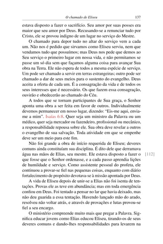 O chamado de Eliseu                  137

estava disposto a fazer o sacrifício. Seu amor por suas posses era
maior que seu amor por Deus. Recusando-se a renunciar tudo por
Cristo, ele se provou indigno de um lugar no serviço do Mestre.
    O chamado para depor tudo no altar do serviço vem a cada
um. Não nos é pedido que sirvamos como Eliseu serviu, nem que
vendamos tudo que possuímos; mas Deus nos pede que demos ao
Seu serviço o primeiro lugar em nossa vida, e não permitamos se
passe um só dia sem que façamos alguma coisa para avançar Sua
obra na Terra. Ele não espera de todos a mesma espécie de serviço.
Um pode ser chamado a servir em terras estrangeiras; outro pode ser
chamado a dar de seus meios para o sustento do evangelho. Deus
aceita a oferta de cada um. É a consagração da vida e de todos os
seus interesses que é necessário. Os que fazem essa consagração,
ouvirão e obedecerão ao chamado do Céu.
    A todos que se tornam participantes de Sua graça, o Senhor
aponta uma obra a ser feita em favor de outros. Individualmente
devemos permanecer em nosso lugar, dizendo: “Eis-me aqui, envia-
me a mim”. Isaías 6:8. Quer seja um ministro da Palavra ou um
médico, quer seja mercador ou fazendeiro, proﬁssional ou mecânico,
a responsabilidade repousa sobre ele. Sua obra deve revelar a outros
o evangelho de sua salvação. Toda atividade em que se empenhe
deve ser um meio para este ﬁm.
    Não foi grande a obra de início requerida de Eliseu; deveres
comuns ainda constituíam sua disciplina. É dito dele que derramava
água nas mãos de Elias, seu mestre. Ele estava disposto a fazer o [112]
que fosse que o Senhor ordenasse, e a cada passo aprendia lições
de humildade e serviço. Como assistente pessoal do profeta, ele
continuou a provar-se ﬁel nas pequenas coisas, enquanto com diário
fortalecimento de propósito devotava-se à missão apontada por Deus.
    A vida de Eliseu depois de unir-se a Elias não foi isenta de ten-
tações. Provas ele as teve em abundância; mas em toda emergência
conﬁou em Deus. Foi tentado a pensar no lar que havia deixado, mas
não deu guarida a essa tentação. Havendo lançado mão do arado,
resolveu não voltar atrás, e através de provações e lutas provou-se
ﬁel a seu encargo.
    O ministério compreende muito mais que pregar a Palavra. Sig-
niﬁca educar jovens como Elias educou Eliseu, tirando-os de seus
deveres comuns e dando-lhes responsabilidades para levarem na
 