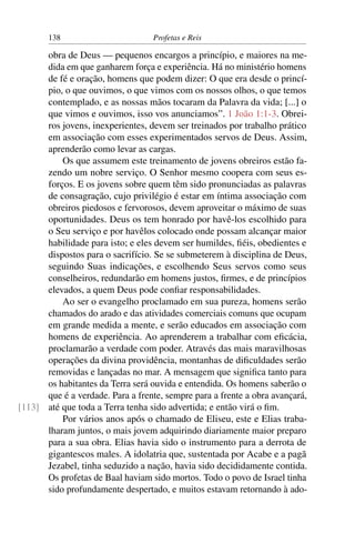138                         Profetas e Reis

      obra de Deus — pequenos encargos a princípio, e maiores na me-
      dida em que ganharem força e experiência. Há no ministério homens
      de fé e oração, homens que podem dizer: O que era desde o princí-
      pio, o que ouvimos, o que vimos com os nossos olhos, o que temos
      contemplado, e as nossas mãos tocaram da Palavra da vida; [...] o
      que vimos e ouvimos, isso vos anunciamos”. 1 João 1:1-3. Obrei-
      ros jovens, inexperientes, devem ser treinados por trabalho prático
      em associação com esses experimentados servos de Deus. Assim,
      aprenderão como levar as cargas.
          Os que assumem este treinamento de jovens obreiros estão fa-
      zendo um nobre serviço. O Senhor mesmo coopera com seus es-
      forços. E os jovens sobre quem têm sido pronunciadas as palavras
      de consagração, cujo privilégio é estar em íntima associação com
      obreiros piedosos e fervorosos, devem aproveitar o máximo de suas
      oportunidades. Deus os tem honrado por havê-los escolhido para
      o Seu serviço e por havêlos colocado onde possam alcançar maior
      habilidade para isto; e eles devem ser humildes, ﬁéis, obedientes e
      dispostos para o sacrifício. Se se submeterem à disciplina de Deus,
      seguindo Suas indicações, e escolhendo Seus servos como seus
      conselheiros, redundarão em homens justos, ﬁrmes, e de princípios
      elevados, a quem Deus pode conﬁar responsabilidades.
          Ao ser o evangelho proclamado em sua pureza, homens serão
      chamados do arado e das atividades comerciais comuns que ocupam
      em grande medida a mente, e serão educados em associação com
      homens de experiência. Ao aprenderem a trabalhar com eﬁcácia,
      proclamarão a verdade com poder. Através das mais maravilhosas
      operações da divina providência, montanhas de diﬁculdades serão
      removidas e lançadas no mar. A mensagem que signiﬁca tanto para
      os habitantes da Terra será ouvida e entendida. Os homens saberão o
      que é a verdade. Para a frente, sempre para a frente a obra avançará,
[113] até que toda a Terra tenha sido advertida; e então virá o ﬁm.
          Por vários anos após o chamado de Eliseu, este e Elias traba-
      lharam juntos, o mais jovem adquirindo diariamente maior preparo
      para a sua obra. Elias havia sido o instrumento para a derrota de
      gigantescos males. A idolatria que, sustentada por Acabe e a pagã
      Jezabel, tinha seduzido a nação, havia sido decididamente contida.
      Os profetas de Baal haviam sido mortos. Todo o povo de Israel tinha
      sido profundamente despertado, e muitos estavam retornando à ado-
 