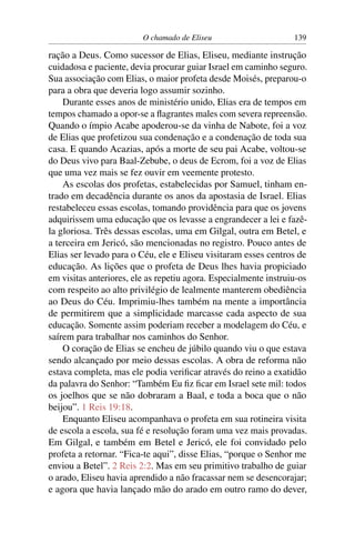 O chamado de Eliseu                      139

ração a Deus. Como sucessor de Elias, Eliseu, mediante instrução
cuidadosa e paciente, devia procurar guiar Israel em caminho seguro.
Sua associação com Elias, o maior profeta desde Moisés, preparou-o
para a obra que deveria logo assumir sozinho.
    Durante esses anos de ministério unido, Elias era de tempos em
tempos chamado a opor-se a ﬂagrantes males com severa repreensão.
Quando o ímpio Acabe apoderou-se da vinha de Nabote, foi a voz
de Elias que profetizou sua condenação e a condenação de toda sua
casa. E quando Acazias, após a morte de seu pai Acabe, voltou-se
do Deus vivo para Baal-Zebube, o deus de Ecrom, foi a voz de Elias
que uma vez mais se fez ouvir em veemente protesto.
    As escolas dos profetas, estabelecidas por Samuel, tinham en-
trado em decadência durante os anos da apostasia de Israel. Elias
restabeleceu essas escolas, tomando providência para que os jovens
adquirissem uma educação que os levasse a engrandecer a lei e fazê-
la gloriosa. Três dessas escolas, uma em Gilgal, outra em Betel, e
a terceira em Jericó, são mencionadas no registro. Pouco antes de
Elias ser levado para o Céu, ele e Eliseu visitaram esses centros de
educação. As lições que o profeta de Deus lhes havia propiciado
em visitas anteriores, ele as repetiu agora. Especialmente instruiu-os
com respeito ao alto privilégio de lealmente manterem obediência
ao Deus do Céu. Imprimiu-lhes também na mente a importância
de permitirem que a simplicidade marcasse cada aspecto de sua
educação. Somente assim poderiam receber a modelagem do Céu, e
saírem para trabalhar nos caminhos do Senhor.
    O coração de Elias se encheu de júbilo quando viu o que estava
sendo alcançado por meio dessas escolas. A obra de reforma não
estava completa, mas ele podia veriﬁcar através do reino a exatidão
da palavra do Senhor: “Também Eu ﬁz ﬁcar em Israel sete mil: todos
os joelhos que se não dobraram a Baal, e toda a boca que o não
beijou”. 1 Reis 19:18.
    Enquanto Eliseu acompanhava o profeta em sua rotineira visita
de escola a escola, sua fé e resolução foram uma vez mais provadas.
Em Gilgal, e também em Betel e Jericó, ele foi convidado pelo
profeta a retornar. “Fica-te aqui”, disse Elias, “porque o Senhor me
enviou a Betel”. 2 Reis 2:2. Mas em seu primitivo trabalho de guiar
o arado, Eliseu havia aprendido a não fracassar nem se desencorajar;
e agora que havia lançado mão do arado em outro ramo do dever,
 