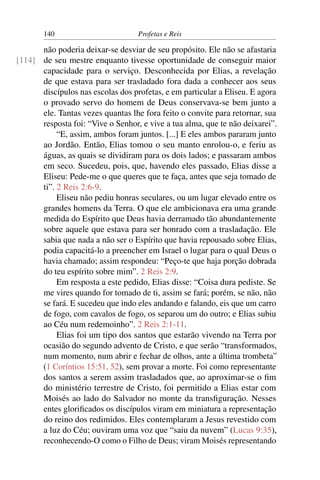 140                         Profetas e Reis

      não poderia deixar-se desviar de seu propósito. Ele não se afastaria
[114] de seu mestre enquanto tivesse oportunidade de conseguir maior
      capacidade para o serviço. Desconhecida por Elias, a revelação
      de que estava para ser trasladado fora dada a conhecer aos seus
      discípulos nas escolas dos profetas, e em particular a Eliseu. E agora
      o provado servo do homem de Deus conservava-se bem junto a
      ele. Tantas vezes quantas lhe fora feito o convite para retornar, sua
      resposta foi: “Vive o Senhor, e vive a tua alma, que te não deixarei”.
           “E, assim, ambos foram juntos. [...] E eles ambos pararam junto
      ao Jordão. Então, Elias tomou o seu manto enrolou-o, e feriu as
      águas, as quais se dividiram para os dois lados; e passaram ambos
      em seco. Sucedeu, pois, que, havendo eles passado, Elias disse a
      Eliseu: Pede-me o que queres que te faça, antes que seja tomado de
      ti”. 2 Reis 2:6-9.
           Eliseu não pediu honras seculares, ou um lugar elevado entre os
      grandes homens da Terra. O que ele ambicionava era uma grande
      medida do Espírito que Deus havia derramado tão abundantemente
      sobre aquele que estava para ser honrado com a trasladação. Ele
      sabia que nada a não ser o Espírito que havia repousado sobre Elias,
      podia capacitá-lo a preencher em Israel o lugar para o qual Deus o
      havia chamado; assim respondeu: “Peço-te que haja porção dobrada
      do teu espírito sobre mim”. 2 Reis 2:9.
           Em resposta a este pedido, Elias disse: “Coisa dura pediste. Se
      me vires quando for tomado de ti, assim se fará; porém, se não, não
      se fará. E sucedeu que indo eles andando e falando, eis que um carro
      de fogo, com cavalos de fogo, os separou um do outro; e Elias subiu
      ao Céu num redemoinho”. 2 Reis 2:1-11.
           Elias foi um tipo dos santos que estarão vivendo na Terra por
      ocasião do segundo advento de Cristo, e que serão “transformados,
      num momento, num abrir e fechar de olhos, ante a última trombeta”
      (1 Coríntios 15:51, 52), sem provar a morte. Foi como representante
      dos santos a serem assim trasladados que, ao aproximar-se o ﬁm
      do ministério terrestre de Cristo, foi permitido a Elias estar com
      Moisés ao lado do Salvador no monte da transﬁguração. Nesses
      entes gloriﬁcados os discípulos viram em miniatura a representação
      do reino dos redimidos. Eles contemplaram a Jesus revestido com
      a luz do Céu; ouviram uma voz que “saiu da nuvem” (Lucas 9:35),
      reconhecendo-O como o Filho de Deus; viram Moisés representando
 