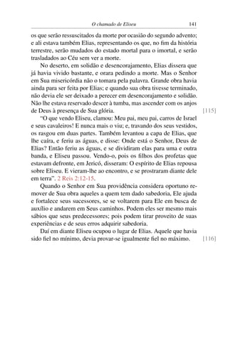 O chamado de Eliseu                    141

os que serão ressuscitados da morte por ocasião do segundo advento;
e ali estava também Elias, representando os que, no ﬁm da história
terrestre, serão mudados do estado mortal para o imortal, e serão
trasladados ao Céu sem ver a morte.
    No deserto, em solidão e desencorajamento, Elias dissera que
já havia vivido bastante, e orara pedindo a morte. Mas o Senhor
em Sua misericórdia não o tomara pela palavra. Grande obra havia
ainda para ser feita por Elias; e quando sua obra tivesse terminado,
não devia ele ser deixado a perecer em desencorajamento e solidão.
Não lhe estava reservado descer à tumba, mas ascender com os anjos
de Deus à presença de Sua glória.                                     [115]
    “O que vendo Eliseu, clamou: Meu pai, meu pai, carros de Israel
e seus cavaleiros! E nunca mais o viu; e, travando dos seus vestidos,
os rasgou em duas partes. Também levantou a capa de Elias, que
lhe caíra, e feriu as águas, e disse: Onde está o Senhor, Deus de
Elias? Então feriu as águas, e se dividiram elas para uma e outra
banda, e Eliseu passou. Vendo-o, pois os ﬁlhos dos profetas que
estavam defronte, em Jericó, disseram: O espírito de Elias repousa
sobre Eliseu. E vieram-lhe ao encontro, e se prostraram diante dele
em terra”. 2 Reis 2:12-15.
    Quando o Senhor em Sua providência considera oportuno re-
mover de Sua obra aqueles a quem tem dado sabedoria, Ele ajuda
e fortalece seus sucessores, se se voltarem para Ele em busca de
auxílio e andarem em Seus caminhos. Podem eles ser mesmo mais
sábios que seus predecessores; pois podem tirar proveito de suas
experiências e de seus erros adquirir sabedoria.
    Daí em diante Eliseu ocupou o lugar de Elias. Aquele que havia
sido ﬁel no mínimo, devia provar-se igualmente ﬁel no máximo.         [116]
 