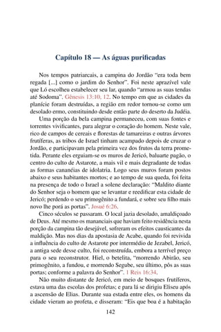 Capítulo 18 — As águas puriﬁcadas

    Nos tempos patriarcais, a campina do Jordão “era toda bem
regada [...] como o jardim do Senhor”. Foi neste aprazível vale
que Ló escolheu estabelecer seu lar, quando “armou as suas tendas
até Sodoma”. Gênesis 13:10, 12. No tempo em que as cidades da
planície foram destruídas, a região em redor tornou-se como um
desolado ermo, constituindo desde então parte do deserto da Judéia.
    Uma porção da bela campina permaneceu, com suas fontes e
torrentes viviﬁcantes, para alegrar o coração do homem. Neste vale,
rico de campos de cereais e ﬂorestas de tamareiras e outras árvores
frutíferas, as tribos de Israel tinham acampado depois de cruzar o
Jordão, e participavam pela primeira vez dos frutos da terra prome-
tida. Perante eles erguiam-se os muros de Jericó, baluarte pagão, o
centro do culto de Astarote, a mais vil e mais degradante de todas
as formas cananéias de idolatria. Logo seus muros foram postos
abaixo e seus habitantes mortos; e ao tempo de sua queda, foi feita
na presença de todo o Israel a solene declaração: “Maldito diante
do Senhor seja o homem que se levantar e reediﬁcar esta cidade de
Jericó; perdendo o seu primogênito a fundará, e sobre seu ﬁlho mais
novo lhe porá as portas”. Josué 6:26.
    Cinco séculos se passaram. O local jazia desolado, amaldiçoado
de Deus. Até mesmo os mananciais que haviam feito residência nesta
porção da campina tão desejável, sofreram os efeitos causticantes da
maldição. Mas nos dias da apostasia de Acabe, quando foi revivida
a inﬂuência do culto de Astarote por intermédio de Jezabel, Jericó,
a antiga sede desse culto, foi reconstruída, embora a terrível preço
para o seu reconstrutor. Hiel, o betelita, “morrendo Abirão, seu
primogênito, a fundou, e morrendo Segube, seu último, pôs as suas
portas; conforme a palavra do Senhor”. 1 Reis 16:34.
    Não muito distante de Jericó, em meio de bosques frutíferos,
estava uma das escolas dos profetas; e para lá se dirigiu Eliseu após
a ascensão de Elias. Durante sua estada entre eles, os homens da
cidade vieram ao profeta, e disseram: “Eis que boa é a habitação
                                142
 