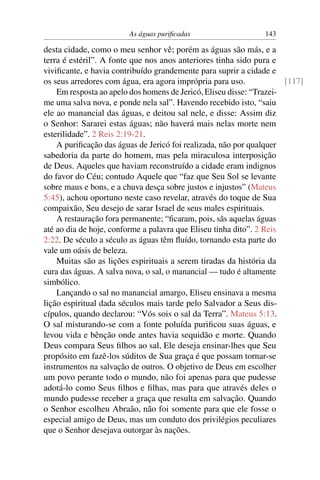 As águas puriﬁcadas                    143

desta cidade, como o meu senhor vê; porém as águas são más, e a
terra é estéril”. A fonte que nos anos anteriores tinha sido pura e
viviﬁcante, e havia contribuído grandemente para suprir a cidade e
os seus arredores com água, era agora imprópria para uso.             [117]
    Em resposta ao apelo dos homens de Jericó, Eliseu disse: “Trazei-
me uma salva nova, e ponde nela sal”. Havendo recebido isto, “saiu
ele ao manancial das águas, e deitou sal nele, e disse: Assim diz
o Senhor: Sararei estas águas; não haverá mais nelas morte nem
esterilidade”. 2 Reis 2:19-21.
    A puriﬁcação das águas de Jericó foi realizada, não por qualquer
sabedoria da parte do homem, mas pela miraculosa interposição
de Deus. Aqueles que haviam reconstruído a cidade eram indignos
do favor do Céu; contudo Aquele que “faz que Seu Sol se levante
sobre maus e bons, e a chuva desça sobre justos e injustos” (Mateus
5:45), achou oportuno neste caso revelar, através do toque de Sua
compaixão, Seu desejo de sarar Israel de seus males espirituais.
    A restauração fora permanente; “ﬁcaram, pois, sãs aquelas águas
até ao dia de hoje, conforme a palavra que Eliseu tinha dito”. 2 Reis
2:22. De século a século as águas têm ﬂuído, tornando esta parte do
vale um oásis de beleza.
    Muitas são as lições espirituais a serem tiradas da história da
cura das águas. A salva nova, o sal, o manancial — tudo é altamente
simbólico.
    Lançando o sal no manancial amargo, Eliseu ensinava a mesma
lição espiritual dada séculos mais tarde pelo Salvador a Seus dis-
cípulos, quando declarou: “Vós sois o sal da Terra”. Mateus 5:13.
O sal misturando-se com a fonte poluída puriﬁcou suas águas, e
levou vida e bênção onde antes havia sequidão e morte. Quando
Deus compara Seus ﬁlhos ao sal, Ele deseja ensinar-lhes que Seu
propósito em fazê-los súditos de Sua graça é que possam tornar-se
instrumentos na salvação de outros. O objetivo de Deus em escolher
um povo perante todo o mundo, não foi apenas para que pudesse
adotá-lo como Seus ﬁlhos e ﬁlhas, mas para que através deles o
mundo pudesse receber a graça que resulta em salvação. Quando
o Senhor escolheu Abraão, não foi somente para que ele fosse o
especial amigo de Deus, mas um conduto dos privilégios peculiares
que o Senhor desejava outorgar às nações.
 