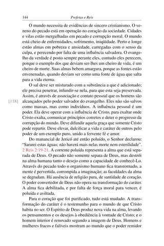 144                         Profetas e Reis

          O mundo necessita de evidências de sincero cristianismo. O ve-
      neno do pecado está em operação no coração da sociedade. Cidades
      e vilas estão mergulhadas em pecado e corrupção moral. O mundo
      está cheio de enfermidades, sofrimento, iniqüidade. Perto e longe
      estão almas em pobreza e ansiedade, carregadas com o senso da
      culpa, e perecendo por falta de uma inﬂuência salvadora. O evange-
      lho da verdade é posto sempre perante eles, contudo eles perecem,
      porque o exemplo dos que deviam ser-lhes um cheiro de vida, é um
      cheiro de morte. Suas almas bebem amargura, porque as fontes estão
      envenenadas, quando deviam ser como uma fonte de água que salta
      para a vida eterna.
          O sal deve ser misturado com a substância a que é adicionado;
      ele precisa penetrar, infundir-se nela, para que esta seja preservada.
      Assim, é através de associação e contato pessoal que os homens são
[118] alcançados pelo poder salvador do evangelho. Eles não são salvos
      como massas, mas como indivíduos. A inﬂuência pessoal é um
      poder. Ela deve operar com a inﬂuência de Cristo, para exaltar onde
      Cristo exalta, comunicar princípios corretos e deter o progresso da
      corrupção do mundo. Deve difundir aquela graça que somente Cristo
      pode repartir. Deve elevar, dulciﬁcar a vida e caráter de outros pelo
      poder de um exemplo puro, unido a fervente fé e amor.
          Do manancial de Jericó até então poluído, o Senhor declarou:
      “Sararei estas águas; não haverá mais nelas morte nem esterilidade”.
      2 Reis 2:19-21. A corrente poluída representa a alma que está sepa-
      rada de Deus. O pecado não somente separa de Deus, mas destrói
      na alma humana tanto o desejo como a capacidade de conhecê-Lo.
      Através do pecado todo o organismo humano ﬁca transtornado, a
      mente é pervertida, corrompida a imaginação; as faculdades da alma
      se degradam. Há ausência de religião pura, de santidade de coração.
      O poder convertedor de Deus não opera na transformação do caráter.
      A alma ﬁca debilitada, e por falta de força moral para vencer, é
      poluída e aviltada.
          Para o coração que foi puriﬁcado, tudo está mudado. A trans-
      formação do caráter é o testemunho para o mundo de que Cristo
      habita no ser. O Espírito de Deus produz nova vida na alma, levando
      os pensamentos e os desejos à obediência à vontade de Cristo; e o
      homem interior é renovado segundo a imagem de Deus. Homens e
      mulheres fracos e falíveis mostram ao mundo que o poder remidor
 