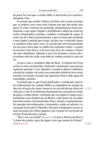 As águas puriﬁcadas                    145

da graça faz com que o caráter falho se desenvolva em simetria e
abundante fruto.
     O coração que recebe a Palavra de Deus não é como um poço
que se evapora, nem como uma cisterna rota que não retém suas
águas. É como a torrente da montanha, alimentada por fontes per-
manentes, cujas águas frígidas e borbulhantes saltam de rocha em
rocha, refrigerando o cansado, o sedento, o carregado de cargas. É
como um rio a ﬂuir constantemente, e que se torna mais profundo
e mais amplo à medida que avança, até que suas viviﬁcantes águas
se espalham sobre toda a terra. A corrente que rola murmurejando
em seu curso, deixa após si a dádiva da vegetação e frutos. A grama
na encosta é mais fresca, as árvores mais ricas em verdura, as ﬂores
são mais abundantes. Quando a terra ﬁca desnuda e escura sob o
escaldante calor do verão, uma linha de verdura assinala o curso do
rio.
     Assim é com o verdadeiro ﬁlho de Deus. A religião de Cristo
revela-se como um princípio vitalizante e dominante, uma energia
espiritual operante e viva. Quando o coração é aberto à inﬂuência
celestial da verdade e do amor, esses princípios ﬂuirão de novo como
torrentes no deserto, fazendo que apareçam frutos onde agora há
esterilidade e penúria.
     À medida que os que foram puriﬁcados e santiﬁcados através
do conhecimento da verdade bíblica se empenham de coração na
obra de salvação das almas, tornar-se-ão sem dúvida um cheiro de [119]
vida para a vida. E ao beberem diariamente das inesgotáveis fontes
da graça e conhecimento, veriﬁcarão que seu próprio coração está a
transbordar com o Espírito de seu Mestre, e que através de seu nobre
ministério muitos são beneﬁciados física, mental e espiritualmente.
Os cansados são refrigerados, é restaurada a saúde ao enfermo, e o
carregado de pecados é libertado. Em países longínquos ouvem-se
ações de graças dos lábios daqueles cujo coração foi convertido do
serviço do pecado para a justiça.
     “Dai, e ser-vos-á dado” (Lucas 6:38); pois a Palavra de Deus é
“a fonte dos jardins, poço das águas vivas, que correm do Líbano”.
Cânticos 4:15.                                                       [120]
 