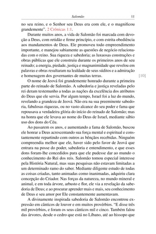 Salomão                            11

no seu reino, e o Senhor seu Deus era com ele, e o magniﬁcou
grandemente”. 2 Crônicas 1:1.
     Durante muitos anos, a vida de Salomão foi marcada com devo-
ção a Deus, com retidão e ﬁrme princípio, e com estrita obediência
aos mandamentos de Deus. Ele promoveu todo empreendimento
importante, e manejou sabiamente as questões de negócio relaciona-
das com o reino. Sua riqueza e sabedoria; as luxuosas construções e
obras públicas que ele construiu durante os primeiros anos de seu
reinado; a energia, piedade, justiça e magnanimidade que revelou em
palavras e obras resultaram na lealdade de seus súditos e a admiração
e homenagem dos governantes de muitas terras.                         [10]
     O nome de Jeová foi grandemente honrado durante a primeira
parte do reinado de Salomão. A sabedoria e justiça reveladas pelo
rei deram testemunho a todas as nações da excelência dos atributos
do Deus que ele servia. Por algum tempo, Israel foi a luz do mundo,
revelando a grandeza de Jeová. Não era na sua preeminente sabedo-
ria, fabulosas riquezas, ou no vasto alcance do seu poder e fama que
repousava a verdadeira glória do início do reinado de Salomão; mas
na honra que ele levava ao nome do Deus de Israel, mediante sábio
uso dos dons do Céu.
     Ao passarem os anos, e aumentando a fama de Salomão, buscou
ele honrar a Deus acrescentando sua força mental e espiritual e cons-
tantemente repartindo com outros as bênçãos recebidas. Ninguém
compreendia melhor que ele, haver sido pelo favor de Jeová que
entrara na posse do poder, sabedoria e entendimento, e que esses
dons foram-lhe concedidos para que ele pudesse dar ao mundo o
conhecimento do Rei dos reis. Salomão tomou especial interesse
pela História Natural, mas suas pesquisas não estavam limitadas a
um determinado ramo do saber. Mediante diligente estudo de todas
as coisas criadas, tanto animadas como inanimadas, adquiriu clara
concepção do Criador. Nas forças da natureza, no mundo mineral e
animal, e em toda árvore, arbusto e ﬂor, ele via a revelação da sabe-
doria de Deus; e ao procurar aprender mais e mais, seu conhecimento
de Deus e seu amor por Ele constantemente aumentavam.
     A divinamente inspirada sabedoria de Salomão encontrou ex-
pressão em cânticos de louvor e em muitos provérbios. “E disse três
mil provérbios, e foram os seus cânticos mil e cinco. Também falou
das árvores, desde o cedro que está no Líbano, até ao hissopo que
 