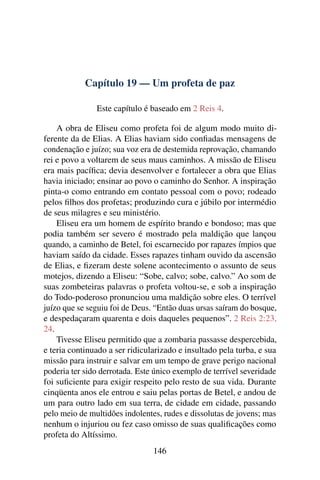 Capítulo 19 — Um profeta de paz

               Este capítulo é baseado em 2 Reis 4.

    A obra de Eliseu como profeta foi de algum modo muito di-
ferente da de Elias. A Elias haviam sido conﬁadas mensagens de
condenação e juízo; sua voz era de destemida reprovação, chamando
rei e povo a voltarem de seus maus caminhos. A missão de Eliseu
era mais pacíﬁca; devia desenvolver e fortalecer a obra que Elias
havia iniciado; ensinar ao povo o caminho do Senhor. A inspiração
pinta-o como entrando em contato pessoal com o povo; rodeado
pelos ﬁlhos dos profetas; produzindo cura e júbilo por intermédio
de seus milagres e seu ministério.
    Eliseu era um homem de espírito brando e bondoso; mas que
podia também ser severo é mostrado pela maldição que lançou
quando, a caminho de Betel, foi escarnecido por rapazes ímpios que
haviam saído da cidade. Esses rapazes tinham ouvido da ascensão
de Elias, e ﬁzeram deste solene acontecimento o assunto de seus
motejos, dizendo a Eliseu: “Sobe, calvo; sobe, calvo.” Ao som de
suas zombeteiras palavras o profeta voltou-se, e sob a inspiração
do Todo-poderoso pronunciou uma maldição sobre eles. O terrível
juízo que se seguiu foi de Deus. “Então duas ursas saíram do bosque,
e despedaçaram quarenta e dois daqueles pequenos”. 2 Reis 2:23,
24.
    Tivesse Eliseu permitido que a zombaria passasse despercebida,
e teria continuado a ser ridicularizado e insultado pela turba, e sua
missão para instruir e salvar em um tempo de grave perigo nacional
poderia ter sido derrotada. Este único exemplo de terrível severidade
foi suﬁciente para exigir respeito pelo resto de sua vida. Durante
cinqüenta anos ele entrou e saiu pelas portas de Betel, e andou de
um para outro lado em sua terra, de cidade em cidade, passando
pelo meio de multidões indolentes, rudes e dissolutas de jovens; mas
nenhum o injuriou ou fez caso omisso de suas qualiﬁcações como
profeta do Altíssimo.
                                146
 