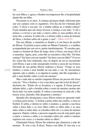148                         Profetas e Reis

      lar sem ﬁlhos; e agora o Senhor recompensou-lhe a hospitalidade
      dando-lhe um ﬁlho.
          Passaram-se os anos. A criança alcançou idade suﬁciente para
      sair aos campos com os segadores. Um dia ela foi vitimada pelo
      calor, “e disse a seu pai: Ai, a minha cabeça ai, a minha cabeça”
      O pai mandou que um moço levasse a criança a sua mãe; “e ele o
      tomou, e o levou a sua mãe; e esteve sobre os seus joelhos até ao
      meio-dia, e morreu. E subiu ela, e o deitou sobre a cama do homem
      de Deus, e fechou sobre ele a porta, e saiu”. 2 Reis 4:19-21.
          Em sua aﬂição, a sunamita se dispôs a ir em busca do auxílio
      de Eliseu. O profeta estava então no Monte Carmelo; e a mulher,
      acompanhada por um servo, partiu imediatamente. “E sucedeu que,
      vendo-a o homem de Deus de longe, disse a Geazi, seu moço: Eis aí
      a sunamita. Agora, pois, corre-lhe ao encontro e dize-lhe: Vai bem
      contigo? Vai bem com teu marido? Vai bem com teu ﬁlho?” O servo
      fez como lhe fora ordenado, mas só depois de ter-se encontrado
      com Eliseu, é que a mãe amargurada revelou a causa de sua tristeza.
      Ouvindo de sua perda, Eliseu ordenou a Geazi: “Cinge os teus
[122] lombos, e toma o meu bordão na tua mão, e vai. Se encontrares
      alguém, não o saúdes, e se alguém te saudar, não lhe respondas; e
      põe o meu bordão sobre o rosto do menino.”
          Mas a mãe não se satisfez enquanto Eliseu em pessoa não fosse
      com ela. “Vive o Senhor, e vive a tua alma, que não te hei de deixar”,
      declarou ela. “Então ele se levantou, e a seguiu. E Geazi passou
      adiante deles, e pôs o bordão sobre o rosto do menino; porém não
      havia nele voz nem sentido. E voltou a encontrar-se com ele, e lhe
      trouxe aviso, dizendo: Não despertou o menino.”
          Quando eles alcançaram a casa, Eliseu entrou no aposento onde
      a criança jazia morta, “e fechou a porta sobre eles ambos, e orou ao
      Senhor. E subiu, e deitou-se sobre o menino, e, pondo a sua boca
      sobre a boca dele, e os seus olhos sobre os olhos dele, e as suas
      mãos sobre as mãos dele, se estendeu sobre ele; e a carne do menino
      aqueceu. Depois voltou, e passeou naquela casa de uma parte para
      a outra, e tornou a subir, e se estendeu sobre ele; então o menino
      espirrou sete vezes, e o menino abriu os olhos”.
          Chamando Geazi, Eliseu lhe ordenou que chamasse a mãe do
      menino. “E veio a ele. E disse: Toma o teu ﬁlho. E veio ela, e se
 