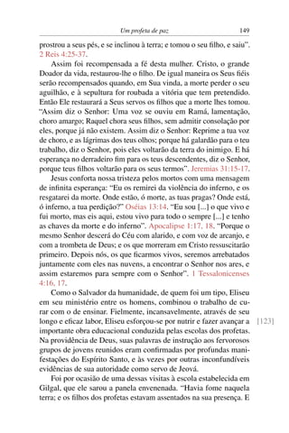 Um profeta de paz                     149

prostrou a seus pés, e se inclinou à terra; e tomou o seu ﬁlho, e saiu”.
2 Reis 4:25-37.
    Assim foi recompensada a fé desta mulher. Cristo, o grande
Doador da vida, restaurou-lhe o ﬁlho. De igual maneira os Seus ﬁéis
serão recompensados quando, em Sua vinda, a morte perder o seu
aguilhão, e à sepultura for roubada a vitória que tem pretendido.
Então Ele restaurará a Seus servos os ﬁlhos que a morte lhes tomou.
“Assim diz o Senhor: Uma voz se ouviu em Ramá, lamentação,
choro amargo; Raquel chora seus ﬁlhos, sem admitir consolação por
eles, porque já não existem. Assim diz o Senhor: Reprime a tua voz
de choro, e as lágrimas dos teus olhos; porque há galardão para o teu
trabalho, diz o Senhor, pois eles voltarão da terra do inimigo. E há
esperança no derradeiro ﬁm para os teus descendentes, diz o Senhor,
porque teus ﬁlhos voltarão para os seus termos”. Jeremias 31:15-17.
    Jesus conforta nossa tristeza pelos mortos com uma mensagem
de inﬁnita esperança: “Eu os remirei da violência do inferno, e os
resgatarei da morte. Onde estão, ó morte, as tuas pragas? Onde está,
ó inferno, a tua perdição?” Oséias 13:14. “Eu sou [...] o que vivo e
fui morto, mas eis aqui, estou vivo para todo o sempre [...] e tenho
as chaves da morte e do inferno”. Apocalipse 1:17, 18. “Porque o
mesmo Senhor descerá do Céu com alarido, e com voz de arcanjo, e
com a trombeta de Deus; e os que morreram em Cristo ressuscitarão
primeiro. Depois nós, os que ﬁcarmos vivos, seremos arrebatados
juntamente com eles nas nuvens, a encontrar o Senhor nos ares, e
assim estaremos para sempre com o Senhor”. 1 Tessalonicenses
4:16, 17.
    Como o Salvador da humanidade, de quem foi um tipo, Eliseu
em seu ministério entre os homens, combinou o trabalho de cu-
rar com o de ensinar. Fielmente, incansavelmente, através de seu
longo e eﬁcaz labor, Eliseu esforçou-se por nutrir e fazer avançar a [123]
importante obra educacional conduzida pelas escolas dos profetas.
Na providência de Deus, suas palavras de instrução aos fervorosos
grupos de jovens reunidos eram conﬁrmadas por profundas mani-
festações do Espírito Santo, e às vezes por outras inconfundíveis
evidências de sua autoridade como servo de Jeová.
    Foi por ocasião de uma dessas visitas à escola estabelecida em
Gilgal, que ele sarou a panela envenenada. “Havia fome naquela
terra; e os ﬁlhos dos profetas estavam assentados na sua presença. E
 