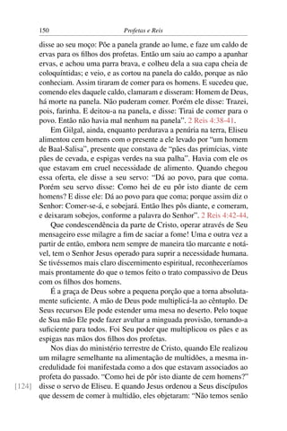 150                        Profetas e Reis

      disse ao seu moço: Põe a panela grande ao lume, e faze um caldo de
      ervas para os ﬁlhos dos profetas. Então um saiu ao campo a apanhar
      ervas, e achou uma parra brava, e colheu dela a sua capa cheia de
      coloquíntidas; e veio, e as cortou na panela do caldo, porque as não
      conheciam. Assim tiraram de comer para os homens. E sucedeu que,
      comendo eles daquele caldo, clamaram e disseram: Homem de Deus,
      há morte na panela. Não puderam comer. Porém ele disse: Trazei,
      pois, farinha. E deitou-a na panela, e disse: Tirai de comer para o
      povo. Então não havia mal nenhum na panela”. 2 Reis 4:38-41.
          Em Gilgal, ainda, enquanto perdurava a penúria na terra, Eliseu
      alimentou cem homens com o presente a ele levado por “um homem
      de Baal-Salisa”, presente que constava de “pães das primícias, vinte
      pães de cevada, e espigas verdes na sua palha”. Havia com ele os
      que estavam em cruel necessidade de alimento. Quando chegou
      essa oferta, ele disse a seu servo: “Dá ao povo, para que coma.
      Porém seu servo disse: Como hei de eu pôr isto diante de cem
      homens? E disse ele: Dá ao povo para que coma; porque assim diz o
      Senhor: Comer-se-á, e sobejará. Então lhes pôs diante, e comeram,
      e deixaram sobejos, conforme a palavra do Senhor”. 2 Reis 4:42-44.
          Que condescendência da parte de Cristo, operar através de Seu
      mensageiro esse milagre a ﬁm de saciar a fome! Uma e outra vez a
      partir de então, embora nem sempre de maneira tão marcante e notá-
      vel, tem o Senhor Jesus operado para suprir a necessidade humana.
      Se tivéssemos mais claro discernimento espiritual, reconheceríamos
      mais prontamente do que o temos feito o trato compassivo de Deus
      com os ﬁlhos dos homens.
          É a graça de Deus sobre a pequena porção que a torna absoluta-
      mente suﬁciente. A mão de Deus pode multiplicá-la ao cêntuplo. De
      Seus recursos Ele pode estender uma mesa no deserto. Pelo toque
      de Sua mão Ele pode fazer avultar a minguada provisão, tornando-a
      suﬁciente para todos. Foi Seu poder que multiplicou os pães e as
      espigas nas mãos dos ﬁlhos dos profetas.
          Nos dias do ministério terrestre de Cristo, quando Ele realizou
      um milagre semelhante na alimentação de multidões, a mesma in-
      credulidade foi manifestada como a dos que estavam associados ao
      profeta do passado. “Como hei de pôr isto diante de cem homens?”
[124] disse o servo de Eliseu. E quando Jesus ordenou a Seus discípulos
      que dessem de comer à multidão, eles objetaram: “Não temos senão
 