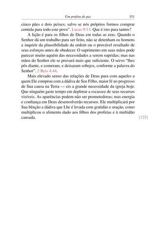 Um profeta de paz                   151

cinco pães e dois peixes; salvo se nós próprios formos comprar
comida para todo este povo”. Lucas 9:13. Que é isto para tantos?
    A lição é para os ﬁlhos de Deus em todas as eras. Quando o
Senhor dá um trabalho para ser feito, não se detenham os homens
a inquirir da plausibilidade da ordem ou o provável resultado de
seus esforços antes de obedecer. O suprimento em suas mãos pode
parecer muito aquém das necessidades a serem supridas; mas nas
mãos do Senhor ele se provará mais que suﬁciente. O servo “lhes
pôs diante, e comeram, e deixaram sobejos, conforme a palavra do
Senhor”. 2 Reis 4:44.
    Mais elevado senso das relações de Deus para com aqueles a
quem Ele comprou com a dádiva de Seu Filho, maior fé no progresso
de Sua causa na Terra — eis a grande necessidade da igreja hoje.
Que ninguém gaste tempo em deplorar a escassez de seus recursos
visíveis. As aparências podem não ser prometedoras; mas energia
e conﬁança em Deus desenvolverão recursos. Ele multiplicará por
Sua bênção a dádiva que Lhe é levada com gratidão e oração, como
multiplicou o alimento dado aos ﬁlhos dos profetas e à multidão
cansada.                                                          [125]
 