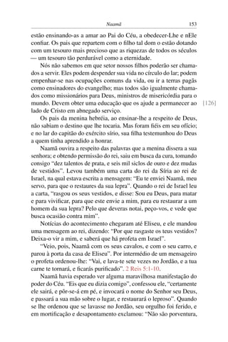 Naamã                         153

estão ensinando-as a amar ao Pai do Céu, a obedecer-Lhe e nEle
conﬁar. Os pais que repartem com o ﬁlho tal dom o estão dotando
com um tesouro mais precioso que as riquezas de todos os séculos
— um tesouro tão perdurável como a eternidade.
    Nós não sabemos em que setor nossos ﬁlhos poderão ser chama-
dos a servir. Eles podem despender sua vida no círculo do lar; podem
empenhar-se nas ocupações comuns da vida, ou ir a terras pagãs
como ensinadores do evangelho; mas todos são igualmente chama-
dos como missionários para Deus, ministros de misericórdia para o
mundo. Devem obter uma educação que os ajude a permanecer ao [126]
lado de Cristo em abnegado serviço.
    Os pais da menina hebréia, ao ensinar-lhe a respeito de Deus,
não sabiam o destino que lhe tocaria. Mas foram ﬁéis em seu ofício;
e no lar do capitão do exército sírio, sua ﬁlha testemunhou do Deus
a quem tinha aprendido a honrar.
    Naamã ouvira a respeito das palavras que a menina dissera a sua
senhora; e obtendo permissão do rei, saiu em busca da cura, tomando
consigo “dez talentos de prata, e seis mil siclos de ouro e dez mudas
de vestidos”. Levou também uma carta do rei da Síria ao rei de
Israel, na qual estava escrita a mensagem: “Eu te enviei Naamã, meu
servo, para que o restaures da sua lepra”. Quando o rei de Israel leu
a carta, “rasgou os seus vestidos, e disse: Sou eu Deus, para matar
e para viviﬁcar, para que este envie a mim, para eu restaurar a um
homem da sua lepra? Pelo que deveras notai, peço-vos, e vede que
busca ocasião contra mim”.
    Notícias do acontecimento chegaram até Eliseu, e ele mandou
uma mensagem ao rei, dizendo: “Por que rasgaste os teus vestidos?
Deixa-o vir a mim, e saberá que há profeta em Israel”.
    “Veio, pois, Naamã com os seus cavalos, e com o seu carro, e
parou à porta da casa de Eliseu”. Por intermédio de um mensageiro
o profeta ordenou-lhe: “Vai, e lava-te sete vezes no Jordão, e a tua
carne te tornará, e ﬁcarás puriﬁcado”. 2 Reis 5:1-10.
    Naamã havia esperado ver alguma maravilhosa manifestação do
poder do Céu. “Eis que eu dizia comigo”, confessou ele, “certamente
ele sairá, e pôr-se-á em pé, e invocará o nome do Senhor seu Deus,
e passará a sua mão sobre o lugar, e restaurará o leproso”. Quando
se lhe ordenou que se lavasse no Jordão, seu orgulho foi ferido, e
em mortiﬁcação e desapontamento exclamou: “Não são porventura,
 
